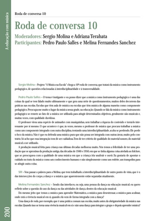 Sergio Molina – Projeto “A Música na Escola” chega a 10ª roda de conversa, que tratará da música como instrumento 
pedagógico, de questões relacionadas à interdisciplinaridade e à transversalidade. 
Pedro Paulo Salles – O tema é instigante e eu posso dizer que a música como instrumento pedagógico é uma das 
coisas da qual se tem falado muito ultimamente e que gera uma série de questionamentos, muitos deles decorrem das 
práticas nas escolas. Escolas que têm aula de música ou escolas que têm música de alguma maneira como componente 
pedagógico. Preocupa-me muito o lugar da música nessa grade, na educação. Quando se fala da música como instrumento 
pedagógico se remete ao fato de a música ser utilizada para atingir determinados objetivos, geralmente não musicais e, 
muitas vezes, com qualidade duvidosa. 
O professor virou uma espécie de animador com musiquinhas, sem trabalhar a riqueza do conteúdo e torná-lo inte - 
ressante por si mesmo. O que acontece é que, às vezes, mesmo o professor de música que procura trabalhar a música 
como um componente integrado com outra disciplina, tentando uma interdisciplinaridade, acaba se perdendo. Ele perde 
o foco da música. Não é que eu defenda uma música pura que não possa ser integrada com outras áreas, muito pelo con-trário. 
Só acho que essa integração tem de ser cuidadosa. Tem de ter critério de qualidade do material sonoro, do material 
musical a ser utilizado. 
A produção musical feita para criança nas últimas décadas melhorou muito. Nós temos a felicidade de ter uma pro-dução 
que se aproxima da produção antiga, das décadas de 1940 e 1950, em que se tinha alguma coisa atrelada ao folclore, 
que se preocupava com a qualidade de uma música em que a criança iria usufruir e ouvir. Eu gostaria de apontar o 
cuidado no trato da música como um conhecimento humano e não simplesmente como um enfeite, um trampolim para 
se atingir outra coisa. 
SM –Vou passar a palavra para a Melina, que tem trabalhado a interdisciplinaridade de outro ponto de vista, que é o 
das intersecções do corpo, a dança e a música, que aparentemente estão separadas atualmente. 
Melina Fernandes Sanchez – Sendo das interfaces, ou seja, uma pessoa da dança na educação musical, eu quero 
refletir sobre a questão do uso da dança ou das atividades de dança, dentro da educação musical. 
Do mesmo jeito que temos a música para aprender Matemática, a música para desestressar, a música para acalmar, 
onde está a vivência musical em si, quando ela vem de forma integrada com a dança? 
Uma dança de roda, por exemplo, que é uma prática comum nas escolas, muito antes da obrigatoriedade da música nas 
escolas. Quando isso se torna uma vivência musical em si e não uma dança para integrar o grupo e depois aprender música? 
200 A educação com música 
Roda de conversa 10 
Roda de conversa 10 
Moderadores: Sergio Molina e Adriana Terahata 
Participantes: Pedro Paulo Salles e Melina Fernandes Sanchez 
 