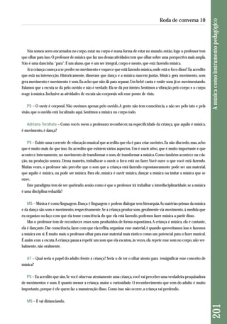 Nós somos seres encarnados no corpo, estar no corpo é nossa forma de estar no mundo, então, logo o professor tem 
que olhar para isso. O professor de música que faz uso dessas atividades tem que olhar sobre uma perspectiva mais ampla. 
Não é uma dancinha “para”. É um aluno, que é um ser integral, corpo e mente, que está fazendo música. 
Aí a criança começa a se perder no movimento e esquece que está fazendo música, onde está o foco disso? Eu acredito 
que está na intersecção. Historicamente, disseram que dança e a música nascem juntas. Música gera movimento, som 
gera movimento e movimento é som. Eu acho que não dá para separar. Um bebê canta e emite sons já se movimentando. 
Falamos que a escuta se dá pelo ouvido e não é verdade. Ela se dá por inteiro. Sentimos a vibração pelo corpo e o corpo 
reage à música. Inclusive as atividades de escuta são corporais sob esse ponto de vista. 
PS – O ouvir é corporal. Não ouvimos apenas pelo ouvido. A gente não tem consciência, a não ser pelo tato e pela 
visão, que o ouvido está localizado aqui. Sentimos a música no corpo todo. 
Adriana Terahata – Como vocês veem a professora reconhecer, na especificidade da criança, que aquilo é música, 
é movimento, é dança? 
PS – Existe uma corrente de educação musical que acredita que ela é para criar ouvintes. Eu não discordo, mas, acho 
que é muito mais do que isso. Eu acredito que existem vários aspectos. Um é ouvir ativo, que é muito importante e que 
acontece internamente, no movimento de transformar o som, de transformar a música. Como também acontece na cria - 
ção, na produção sonora. Dessa maneira, trabalha-se o ouvir, o foco está no fazer. Você ouve o que você está fazendo. 
Muitas vezes, o professor não percebe que o som que a criança está fazendo espontaneamente pode ser um material, 
que aquilo é música, ou pode ser música. Para ele, música é ouvir música, dançar a música ou imitar a música que se 
ouve. 
Este paradigma tem de ser quebrado, senão como é que o professor irá trabalhar a interdisciplinaridade, se a música 
é uma disciplina reduzida? 
MS – Música é como linguagem. Dança é linguagem e podem dialogar sem hierarquia. As matérias-primas da música 
e da dança são som e movimento, respectivamente. Se a criança produz som, geralmente via movimento, à medida que 
eu organizo ou faço com que ela tome consciência do que ela está fazendo, podemos fazer música a partir disso. 
Mas o professor tem de reconhecer esses sons produzidos de forma espontânea. A criança é música, ela é cantante, 
ela é dançante. Dar consciência, fazer com que ela reflita, organizar esse material, é quando aproveitamos isso e fazemos 
a música em si. É muito mais o professor olhar para esse material mais rústico como um potencial para o fazer musical. 
É assim com a escuta. A criança passa a repetir um som que ela escutou, às vezes, ela repete esse som no corpo, não ver-balmente, 
não oralmente. 
AT – Qual seria o papel do adulto frente à criança? Seria o de ter o olhar atento para ressignificar esse conceito de 
música? 
PS – Eu acredito que sim. Se você observar atentamente uma criança, você vai perceber uma verdadeira pesquisadora 
de movimentos e sons. E quanto menor a criança, maior a curiosidade. O reconhecimento que vem do adulto é muito 
importante, porque é ele quem faz a manutenção disso. Como isso não ocorre, a criança vai perdendo. 
MS – E vai distanciando. 
201 A música como instrumento pedagógico 
Roda de conversa 10 
 