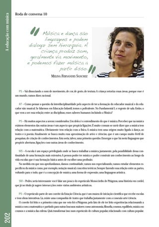 Música e dança são 
linguagens e podem 
dialogar sem hierarquia. A 
criança produz som, 
geralmente via movimento, 
e podemos fazer música a 
partir disso. 
PS – Vai dissociando o som de movimento, de cor, de gesto, de textura. A criança setoriza essas áreas, porque esse é 
um mundo, vamos dizer, racional. 
AT – Como pensar a questão da interdisciplinaridade pelo aspecto de ter a formação do educador musical e do edu-cador 
não musical. Se falarmos em Educação Infantil, temos o polivalente. No Fundamental I, o regente de sala. Então, o 
que vem a ser essa relação entre as disciplinas, esses saberes humanos incluindo a Música? 
PS – Há muitos aspectos a serem considerados. Um deles é o entendimento do que é música. Perceber que na música 
existem elementos das outras áreas é um aspecto que propicia ligações. É muito comum se ouvir dizer que a música tem 
relação com a matemática. Obviamente tem relação com a física. A música tem uma origem muito ligada à dança, ao 
teatro e à poesia. Atualmente se busca muito essa aproximação de artes e ciências, que é um campo muito fértil de 
pesquisas, de criação de conhecimentos. Esta seria, talvez, uma primeira questão. Enxergar o que há nesta linguagem que 
propicie aberturas, ligações com outras áreas de conhecimento. 
MS – A escola é um espaço privilegiado onde se busca trabalhar a música, justamente, pela possibilidade dessa con-tinuidade 
de uma formação mais extensiva. A pessoa poder ter música e poder construir um conhecimento ao longo da 
vida escolar, que é sua formação básica antes de escolher uma profissão. 
Na medida em que nos aprofundamos, damos continuidade, vamos nos especializando, vamos estudar elementos es-pecíficos 
da música como, por exemplo, notação musical, conceitos teóricos. Sempre fazendo essa relação entre as partes, 
voltando para o todo, que é a concepção de música, uma forma de expressão, uma linguagem artística. 
SM – Pedro, seria interessante você falar um pouco do espetáculo Monocórdio de Pitágoras, uma história em cordel, 
que já no título já sugere intersecções entre vários ambientes artísticos. 
PS – O espetáculo parte de um convite da Estação Ciência, que é um museu de iniciação científica que recebe escolas 
e tem obras interativas. Lá, existe uma companhia de teatro que trabalha justamente com a conexão arte/ciência. 
O convite foi feito e a primeira coisa que me veio foi o Pitágoras, pelo fato de ele ter feito experiências relacionando a 
música com a matemática e partindo para outras loucuras maiores como astronomia, filosofia, cosmos, equilíbrio, música no 
cosmos e a música das esferas. Quis transformar isso num espetáculo de cultura popular, relacionado com cultura popular. 
202 A educação com música 
Roda de conversa 10 
MELINA FERNANDES SANCHEZ 
 