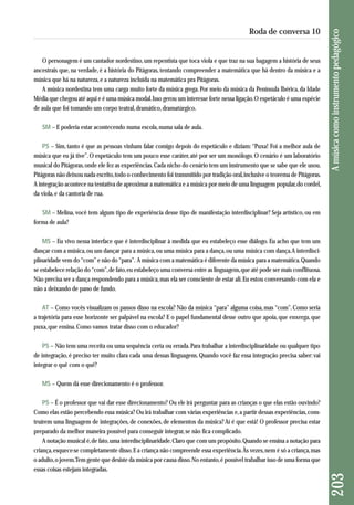 O personagem é um cantador nordestino, um repentista que toca viola e que traz na sua bagagem a história de seus 
ancestrais que, na verdade, é a história do Pitágoras, tentando compreender a matemática que há dentro da música e a 
música que há na natureza, e a natureza incluída na matemática pra Pitágoras. 
A música nordestina tem uma carga muito forte da música grega. Por meio da música da Península Ibérica, da Idade 
Média que chegou até aqui e é uma música modal. Isso gerou um interesse forte nessa ligação. O espetáculo é uma espécie 
de aula que foi tomando um corpo teatral, dramático, dramatúrgico. 
SM – E poderia estar acontecendo numa escola, numa sala de aula. 
PS – Sim, tanto é que as pessoas vinham falar comigo depois do espetáculo e diziam: “Puxa! Foi a melhor aula de 
música que eu já tive”. O espetáculo tem um pouco esse caráter, até por ser um monólogo. O cenário é um laboratório 
musical do Pitágoras, onde ele fez as experiências. Cada nicho do cenário tem um instrumento que se sabe que ele usou. 
Pitágoras não deixou nada escrito, todo o conhecimento foi transmitido por tradição oral, inclusive o teorema de Pitágoras. 
A integração acontece na tentativa de aproximar a matemática e a música por meio de uma linguagem popular, do cordel, 
da viola, e da cantoria de rua. 
SM – Melina, você tem algum tipo de experiência desse tipo de manifestação interdisciplinar? Seja artístico, ou em 
forma de aula? 
MS – Eu vivo nessa interface que é interdisciplinar à medida que eu estabeleço esse diálogo. Eu acho que tem um 
dançar com a música, ou um dançar para a música, ou uma música para a dança, ou uma música com dança. A interdisci-plinaridade 
vem do “com” e não do “para”. A música com a matemática é diferente da música para a matemática. Quando 
se estabelece relação do “com”, de fato, eu estabeleço uma conversa entre as linguagens, que até pode ser mais conflituosa. 
Não precisa ser a dança respondendo para a música, mas ela ser consciente de estar ali. Eu estou conversando com ela e 
não a deixando de pano de fundo. 
AT – Como vocês visualizam os passos disso na escola? Não da música “para” alguma coisa, mas “com”. Como seria 
a trajetória para esse horizonte ser palpável na escola? E o papel fundamental desse outro que apoia, que enxerga, que 
puxa, que ensina. Como vamos tratar disso com o educador? 
PS – Não tem uma receita ou uma sequência certa ou errada. Para trabalhar a interdisciplinaridade ou qualquer tipo 
de integração, é preciso ter muito clara cada uma dessas linguagens. Quando você faz essa integração precisa saber: vai 
integrar o quê com o quê? 
MS – Quem dá esse direcionamento é o professor. 
PS – É o professor que vai dar esse direcionamento? Ou ele irá perguntar para as crianças o que elas estão ouvindo? 
Como elas estão percebendo essa música? Ou irá trabalhar com várias experiências e, a partir dessas experiências, cons - 
truírem uma linguagem de integrações, de conexões, de elementos da música? Aí é que está! O professor precisa estar 
preparado da melhor maneira possível para conseguir integrar, se não fica complicado. 
A notação musical é, de fato, uma interdisciplinaridade. Claro que com um propósito. Quando se ensina a notação para 
criança, esquece-se completamente disso. E a criança não compreende essa experiência. Às vezes, nem é só a criança, mas 
o adulto, o jovem. Tem gente que desiste da música por causa disso. No entanto, é possível trabalhar isso de uma forma que 
essas coisas estejam integradas. 
203 A música como instrumento pedagógico 
Roda de conversa 10 
 