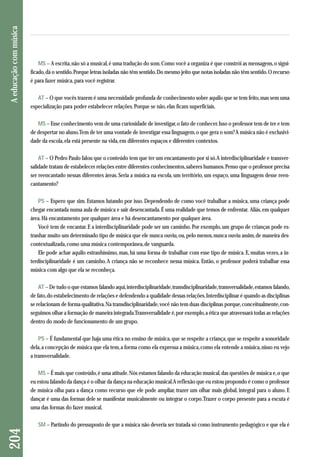 MS – A escrita, não só a musical, é uma tradução do som. Como você a organiza é que constrói as mensagens, o signi - 
ficado, dá o sentido. Porque letras isoladas não têm sentido. Do mesmo jeito que notas isoladas não têm sentido. O recurso 
é para fazer música, para você registrar. 
AT – O que vocês trazem é uma necessidade profunda de conhecimento sobre aquilo que se tem feito, mas sem uma 
especialização para poder estabelecer relações. Porque se não, elas ficam superficiais. 
MS – Esse conhecimento vem de uma curiosidade de investigar, o fato de conhecer. Isso o professor tem de ter e tem 
de despertar no aluno. Tem de ter uma vontade de investigar essa linguagem, o que gera o som? A música não é exclusivi-dade 
da escola, ela está presente na vida, em diferentes espaços e diferentes contextos. 
AT – O Pedro Paulo falou que o conteúdo tem que ter um encantamento por si só. A interdisciplinaridade e transver-salidade 
tratam de estabelecer relações entre diferentes conhecimentos, saberes humanos. Penso que o professor precisa 
ser reencantado nessas diferentes áreas. Seria a música na escola, um território, um espaço, uma linguagem desse reen-cantamento? 
PS – Espero que sim. Estamos lutando por isso. Dependendo de como você trabalhar a música, uma criança pode 
chegar encantada numa aula de música e sair desencantada. É uma realidade que temos de enfrentar. Aliás, em qualquer 
área. Há encantamento por qualquer área e há desencantamento por qualquer área. 
Você tem de encantar. E a interdisciplinaridade pode ser um caminho. Por exemplo, um grupo de crianças pode es-tranhar 
muito um determinado tipo de música que ele nunca ouviu, ou, pelo menos, nunca ouviu assim, de maneira des - 
contextualizada, como uma música contemporânea, de vanguarda. 
Ele pode achar aquilo estranhíssimo, mas, há uma forma de trabalhar com esse tipo de música. E, muitas vezes, a in-terdisciplinaridade 
é um caminho. A criança não se reconhece nessa música. Então, o professor poderá trabalhar essa 
música com algo que ela se reconheça. 
AT – De tudo o que estamos falando aqui, interdisciplinaridade, transdisciplinaridade, transversalidade, estamos falando, 
de fato, do estabelecimento de relações e defendendo a qualidade dessas relações. Interdisciplinar é quando as disciplinas 
se relacionam de forma qualitativa. Na transdisciplinaridade, você não tem duas disciplinas porque, conceitualmente, con-seguimos 
olhar a formação de maneira integrada. Transversalidade é, por exemplo, a ética que atravessará todas as relações 
dentro do modo de funcionamento de um grupo. 
PS – É fundamental que haja uma ética no ensino de música, que se respeite a criança, que se respeite a sonoridade 
dela, a concepção de música que ela tem, a forma como ela expressa a música, como ela entende a música, nisso eu vejo 
a transversalidade. 
MS – É mais que conteúdo, é uma atitude. Nós estamos falando da educação musical, das questões de música e, o que 
eu estou falando da dança é o olhar da dança na educação musical. A reflexão que eu estou propondo é como o professor 
de música olha para a dança como recurso que ele pode ampliar, trazer um olhar mais global, integral para o aluno. E 
dançar é uma das formas dele se manifestar musicalmente ou integrar o corpo. Trazer o corpo presente para a escuta é 
uma das formas do fazer musical. 
SM – Partindo do pressuposto de que a música não deveria ser tratada só como instrumento pedagógico e que ela é 
204 A educação com música 
 