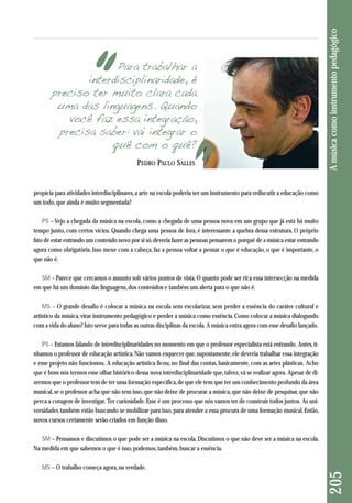 propícia para atividades interdisciplinares, a arte na escola poderia ser um instrumento para rediscutir a educação como 
um todo, que ainda é muito segmentada? 
PS – Vejo a chegada da música na escola, como a chegada de uma pessoa nova em um grupo que já está há muito 
tempo junto, com certos vícios. Quando chega uma pessoa de fora, é interessante a quebra dessa estrutura. O próprio 
fato de estar entrando um conteúdo novo por si só, deveria fazer as pessoas pensarem o porquê de a música estar entrando 
agora como obrigatória. Isso mexe com a cabeça, faz a pessoa voltar a pensar o que é educação, o que é importante, o 
que não é. 
SM – Parece que cercamos o assunto sob vários pontos de vista. O quanto pode ser rica essa intersecção na medida 
em que há um domínio das linguagens, dos conteúdos e também um alerta para o que não é. 
MS – O grande desafio é colocar a música na escola sem escolarizar, sem perder a essência do caráter cultural e 
artístico da música, virar instrumento pedagógico e perder a música como essência. Como colocar a música dialogando 
com a vida do aluno? Isto serve para todas as outras disciplinas da escola. A música entra agora com esse desafio lançado. 
PS – Estamos falando de interdisciplinaridades no momento em que o professor especialista está entrando. Antes, tí - 
nha mos o professor de educação artística. Não vamos esquecer que, supostamente, ele deveria trabalhar essa integração 
e esse projeto não funcionou. A educação artística ficou, no final das contas, basicamente, com as artes plásticas. Acho 
que é bom nós termos esse olhar histórico dessa nova interdisciplinaridade que, talvez, vá se realizar agora. Apesar de di - 
zermos que o professor tem de ter uma formação específica, de que ele tem que ter um conhecimento profundo da área 
musical, se o professor acha que não tem isso, que não deixe de procurar a música, que não deixe de pesquisar, que não 
perca a coragem de investigar. Ter curiosidade. Esse é um processo que nós vamos ter de construir todos juntos. As uni-versidades 
também estão buscando se mobilizar para isso, para atender a essa procura de uma formação musical. Então, 
novos cursos certamente serão criados em função disso. 
SM – Pensamos e discutimos o que pode ser a música na escola. Discutimos o que não deve ser a música na escola. 
Na medida em que sabemos o que é isso, podemos, também, buscar a essência. 
MS – O trabalho começa agora, na verdade. 
205 A música como instrumento pedagógico 
Para trabalhar a 
interdisciplinaridade, é 
preciso ter muito clara cada 
uma das linguagens. Quando 
você faz essa integração, 
precisa saber: vai integrar o 
quê com o quê? 
PEDRO PAULO SALLES 
 