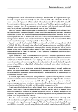 Teixeira, para assumir a direção da Superintendência de Educação Musical e Artística (SEMA), pertencente ao De par - 
tamento de Educação da Prefeitura do Distrito Federal, ainda localizada na cidade do Rio de Janeiro. Para Paulo de Tarso, 
músico e professor do Departamento de Música da Escola de Comunicação e Artes da Universidade de São Paulo, Villa- 
Lobos não era alguém, originalmente, preocupado com a educação musical. “Essa foi uma oportunidade profissional que 
ele agarrou com unhas e dentes. Ele convergiu parte da sua força criativa no sentido de construir uma ideia de educação 
musical por meio do canto coletivo tendo a música popular como eixo central”, explica Tarso. 
Os ideais de Villa-Lobos – e até mesmo das práticas orfeônicas anteriores –, como o seu aspecto coletivo, a democratiza-ção 
do acesso à música e ao seu ensino por todas as camadas sociais, e a utilização da música como fator de influência na 
construção do caráter de cada indivíduo, estavam diretamente em concordância com os objetivos da Escola Nova. 
Segundo o próprio Villa-Lobos, “só a implantação do ensino musical na escola renovada, por intermédio do canto coletivo, 
seria capaz de iniciar a formação de uma consciência musical brasileira.” A posição de Villa-Lobos como diretor da SEMA é 
con siderada o primeiro passo para a implantação efetiva do seu plano em todo o País. 
Apesar de o projeto de educação musical de Villa-Lobos ter sido adotado em território nacional pelo Decreto Federal 
nº 19.890, de 18 de abril de 1931, assinado pelo presidente Getúlio Vargas, por meio do recém criado Ministério da Saúde 
e Educação do Governo Provisório, que fez parte de uma grande reforma do ensino conhecida como “Reforma Francisco 
Campos”, sua atuação teve foco na SEMA, no Rio de Janeiro. Para Tarso, o modelo de Villa-Lobos teve muitas falhas na sua 
aplicabilidade, uma delas em relação a sua abrangência. “Ele tinha a pretensão de ser nacional, mas se deu, em sua maioria, 
apenas na região centro-sul”, explica. 
A partir de 1936, a SEMA passou a se chamar Serviço de Educação Musical e Artística do Departamento de Educação 
Complementar do Distrito Federal. Por meio dele, Villa-Lobos criou o Curso de Orientação e Aperfeiçoamento do Ensino 
de Música e Canto Orfeônico. Tal iniciativa tinha como objetivo principal formar educadores para que fossem multipli-cadores 
de suas práticas e oferecia curso, aos professores das escolas primárias, de Declamação Rítmica e de Preparação 
ao ensino do Canto Orfeônico, e de Especializado de Música e Canto Orfeônico e de Prática de Canto Orfeônico, aos pro-fessores 
especializados. 
Para Magali Kléber, Presidente da Associação Brasileira de Educação Musical (ABEM), os méritos de Villa-Lobos são 
inegáveis, embora sua proposta pedagógica fosse totalmente ligada à exaltação da personalidade. “O fato de as pessoas te - 
rem tido a oportunidade de ter contato com um aprendizado musical sistematizado e terem um momento no qual elas 
faziam música foi muito bom”, afirma. 
O sucesso do projeto de Villa-Lobos dependia, quase que totalmente, da profissionalização de professores capazes de 
disseminar seus métodos e sua ideia de ter a música como fator de formação de caráter da juventude. Essa tarefa ficou a 
cargo do SEMA em um primeiro momento, mas a necessidade de formação de professores especializados e também de 
uma coordenação para as atividades orfeônicas que foram crescendo pelo País deram origem ao Conservatório Nacional 
de Canto Orfeônico (CNCO), em 1942, entidade que Villa-Lobos dirigiu até a sua morte, em 1959. 
Teca Alencar de Brito, fundadora e diretora da Teca Oficina de Música e professora do Departamento de Música da 
Escola de Comunicação e Artes da Universidade de São Paulo, acredita que Villa-Lobos esbarrou em problemas com os 
quais convivemos até os dias atuais. A falta de capacitação de professores é um deles. “Se pensarmos bem, ele próprio não 
era professor. Ele acabou criando uma proposta, mas ele era mais um compositor que tinha um pensamento criativo muito 
marcante do que uma pessoa voltada para a educação”. 
Prova disso é que, no Conservatório, o compositor se dedicou a desenvolver e disseminar uma metodologia de edu-cação 
musical própria, mas, principalmente, a formar um repertório adequado ao Brasil, baseado no folclore nacional e na 
preservação da cultura do povo. Foi nesse período que criou “Guia Prático”, uma de suas principais obras, utilizada como 
material didático contendo 138 versões de cantigas infantis populares, editado pela primeira vez em 1938. É com Villa- 
21 
Panorama do ensino musical 
 