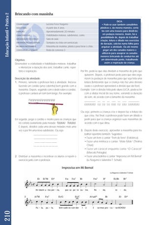 Objetivo: 
Desenvolver a criatividade e habilidades motoras; trabalhar 
e interiorizar a duração dos sons; trabalhar canto, re per - 
tó rio e respiração. 
Descrição da atividade: 
1. Primeiro, somente o professor fará a atividade. Inicia-se 
fazendo um cordão (uma cobrinha) bem grande com a 
mas sinha. Depois, seguindo com o dedo sobre o cor dão, 
o professor cantará um som bem longo. Por exem plo: 
Em seguida, pega o cordão e mostra para as crianças que 
irá cortá-lo exatamente pela metade: TUUUU TUUUU. 
E depois, dividirá cada uma dessas metades mais uma 
vez e por fim uma nova subdivisão. Ou seja: 
___________________ 
_________ _________ 
____ ____ ____ ____ 
__ __ __ __ __ __ __ __ 
2. Distribuir a massinha e incentivar os alunos a repetir o 
exer cício junto com o professor. 
Por fim, pede-se que elas dividam a massinha do jeito que 
quiserem. Depois, o professor pede para que elas orga-nizem 
os pedaços de massinha para que seja feita uma 
leitura (lembrando que a criança não faz uma divisão 
exata e o professor aproveitará a divisão que ela fizer). 
Exemplo: com a divisão feita pelo aluno LUCA, pode-se ler 
com a sílaba inicial do seu nome, variando a duração 
do som, de acordo com o tamanho da massinha: 
_________ __ __ __ ___ __ ___ _________ 
LUUUUUU LU LU LU LUU LU LUU LUUUUUU 
Ou seja, primeiro a criança cria e depois faz a leitura do 
que criou. No final, o professor pode fazer um ditado e 
pedir para que a criança organize suas massinhas de 
acordo com o que ditou. 
3. Depois deste exercício, aprovei tar a massinha para tra-balhar 
repertório também. Suges tões: 
• Fazer um trem e cantar “Trem de ferro” (Folclórica) 
• Fazer uma minhoca e cantar “Mole Mole” (Thelma 
Chan); 
• Fazer um caracol enquanto canta “O Caracol” 
(Marcelo Petraglia) 
• Fazer uma bolinha e cantar “Improviso em Mi Bemol” 
(Lu Nagumo e Juliandra T. Schulz): 
210 Educação Infantil • Prática 2 
Brincando com massinha 
COLABORADOR 
FAIXA ETÁRIA 
DURAÇÃO 
CARACTERÍSTICAS 
ORGANIZAÇÃO DO ESPAÇO 
ORGANIZAÇÃO DOS ALUNOS 
RECURSOS NECESSÁRIOS 
CONTEÚDO RELACIONADO 
Luciana Feres Nagumo 
A partir dos 4 anos 
Aproximadamente 20 minutos 
Habilidades motoras, subdivisões, canto. 
Sala de aula 
Sentados no chão em semicírculo 
Massinha de modelar, plástico para forrar o chão. 
Roda de conversa 3 
DICA: 
• Pode-se usar também canudinhos 
plásticos e, da mesma maneira, cortá-los 
com uma tesoura para dividi-los 
em pedaços menores. Assim, há a 
possibilidade de, depois de trabalhar 
criação, leitura e ditado nos exercícios 
de duração, colá-los numa folha para 
arquivar a atividade. Ou até mesmo 
pegar um dos canudos maiores e 
utilizá-lo para assoprar os canudos 
menores brincando de conduzi-los até 
um determinado ponto, trabalhando 
assim a respiração da criança. 
TUUUUUUUUUUU 
 