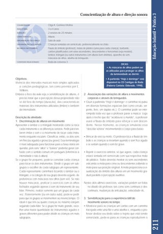 Objetivos: 
Vivência dos intervalos musicais mais simples aplicados 
a can ções pedagógicas, tais como previstos por E. 
Willems. 
Embora o foco da aula seja a sensibilização de alturas, é 
preciso notar que a percepção dessa propriedade não 
se dá fora do tempo (duração), das características 
materiais dos instrumentos utilizados (timbre) e também 
da intensidade. 
Descrição da atividade: 
1. Discriminação de alturas em movimento 
Apresentar o tambor e o triângulo mostrando como se toca 
cada instrumento e as diferenças sonoras. Pedir para ten - 
tarem imitar o som e o movimento de tocar cada ins tru - 
mento enquanto escutam. Classificar, então, os dois sons 
em fino (ou agudo) e grosso (ou grave). Essa terminologia 
é mais adequada para funcionar para a fai xa etária em 
questão, pois sons “altos” e “baixos” po de rão gerar con-fusão 
com o sentido comum em por tuguês (referência à 
intensidade e não à altura). 
Se o grupo for pequeno, pode-se convidar cada criança 
para tocar os dois instrumentos. Dividir o grupo em sub-grupos 
e escolher de cada subgrupo um representante. 
Cada representante caminhará tocando o tambor ou o 
triângulo, e os colegas do seu grupo deverão segui-lo, de 
preferência com máscaras nos olhos (sem ver). Se não 
houver máscaras, praticar o exercício com os olhos 
fechados seguindo apenas o som do instrumento de seu 
líder. Primeiro, realize somente por um grupo de ca da 
vez. Posteriormente (ou em outra aula), pode-se pedir 
para que os grupos se movimentem ao mesmo tempo. O 
ideal é que três ou quatro crianças no máximo estejam 
seguindo cada líder. Se o grupo for muito grande, esco - 
lher uma maior quantidade de instrumentos agudos e 
graves diferentes para poder dividir as crianças em mais 
subgrupos. 
2. Associação das variações de altura a movimentos 
corporais e através de brinquedos 
• Ouvir a parlenda “Hoje é domingo” e caminhar no pulso 
em diversas formações espaciais (tais como círculo, ser-pente, 
livre, em duplas etc.). O caminhar pode ser inter-rompido 
toda vez que o professor parar a música. Logo 
após o trecho que diz “acabou-se o mundo”, o professor 
usará a flauta de êmbolo para reforçar o som descen-dente. 
Nesse momento, as crian ças simularão essa 
“descida sonora” movimentando o corpo para baixo. 
• Brincar de vivo ou morto. O professor toca a flauta de êm - 
bo lo e as crianças se levantam quando o som fica agudo 
e se sentam quando o som for grave. 
• Repetir o exercício anterior, só que agora, cada crian ça 
estará sentada em semicírculo com sua respectiva mola 
de plástico. Todos deverão mostrar os sons ascendentes 
esticando a mola para cima ou descendentes voltando a 
mola para sua posição original. A mola proporciona a vi - 
sua lização do âmbito das alturas em um movimento gra - 
dual paralelo à percepção auditiva. 
Nestes dois últimos exercícios, variações podem ser feitas 
no ditado do professor, tais como sons contínuos e des - 
contínuos, mudanças de articulação, velocidade etc. 
3. Sensibilização para a experiência tátil do 
movimento sonoro no tempo 
• Mostra-se para as crianças um cartão com um cami nho 
tracejado entre uma flor e uma abelha e, enquanto o pro - 
fessor desliza seu dedo sobre o trajeto que está sendo 
sonorizado, pede-se para as crianças reproduzirem o 
211 Educação Infantil • Prática 3 
Conscientização de altura e direção sonora 
COLABORADOR 
FAIXA ETÁRIA 
DURAÇÃO 
CARACTERÍSTICAS 
ORGANIZAÇÃO DO ESPAÇO 
ORGANIZAÇÃO DOS ALUNOS 
RECURSOS NECESSÁRIOS 
CONTEÚDO RELACIONADO 
Olga R. Gomiero Molina 
3 a 4 anos 
2 sessões de 25 minutos 
Alturas 
Sala de aula 
Crianças sentadas em semicírculo, preferencialmente no chão. 
Flauta de êmbolo (professor), molas de plástico (uma para cada criança), barbante, 
cartões plastificados com setas ascendentes, descendentes e horizontais (veja modelo), 
tambor, triângulo (ou outros instrumentos com alturas bem distintas), aparelho de som, 
máscaras de olhos, abelha de brinquedo. 
Roda de conversa 3 
DICAS: 
• As máscaras de olhos podem ser 
as utilizadas para proteger os olhos 
da luminosidade ao dormir. 
• A parlenda “Hoje é domingo” está 
disponível no CD Cantigas de Roda 
(Palavra Cantata: Eldorado, 1998). 
 