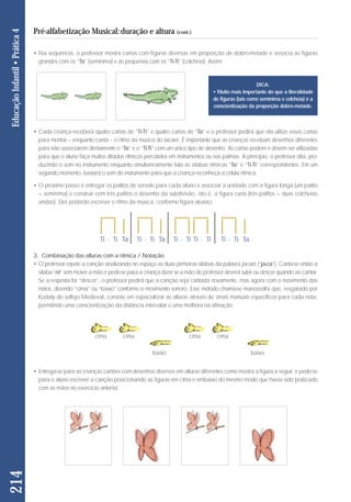 • Na sequência, o professor mostra cartas com figuras diversas em proporção de dobro-metade e associa as figuras 
grandes com os “Ta” (semínima) e as pequenas com os “Ti-Ti” (colcheia). Assim: 
• Cada criança receberá quatro cartas de “Ti-Ti” e quatro cartas de “Ta” e o professor pedirá que ela utilize essas cartas 
para montar – enquanto canta – o ritmo da música do Jacaré. É importante que as crianças recebam desenhos diferentes 
para não associarem diretamente o “Ta” e o “Ti-Ti” com um único tipo de desenho. As cartas podem e devem ser utilizadas 
para que o aluno faça muitos ditados rítmicos percutidos em instrumentos ou nas palmas. A princípio, o professor dita, pro-duzindo 
o som no instrumento enquanto simultaneamente fala as sílabas rítmicas “Ta” e “Ti-Ti” correspondentes. Em um 
segundo momento, bastará o som do instrumento para que a criança reconheça a célula rítmica. 
• O próximo passo é entregar os palitos de sorvete para cada aluno e associar a unidade com a figura longa (um palito 
= semínima) e construir com três palitos o desenho da subdivisão, isto é, a figura curta (três palitos = duas colcheias 
unidas). Eles poderão escrever o ritmo da músi ca, conforme figura abaixo: 
3. Combinação das alturas com a rítmica / Notação 
• O professor repete a canção sinalizando no espaço as duas primeiras sílabas da palavra jacaré (“ja-ca”). Canta-se então a 
sílaba “ré” sem mover a mão e pede-se para a criança dizer se a mão do professor deverá subir ou descer quando ao cantar. 
Se a resposta for “descer”, o professor pedirá que a canção seja cantada novamente, mas agora com o movimento das 
mãos, dizendo “cima” ou “baixo” conforme o movimento sonoro. Esse método chama-se manossolfa que, resgatado por 
Kodaly do solfejo Medieval, consiste em espacializar as alturas através de sinais manuais específicos para cada nota, 
permitindo uma conscientização da distância intervalar e uma melhora na afinação. 
• Entrega-se para as crianças cartões com desenhos diversos em alturas diferentes como mostra a figura a seguir, e pede-se 
para o aluno escrever a canção posicionando as figuras em cima e embaixo do mesmo modo que havia sido praticado 
com as mãos no exercício anterior. 
214 Educação Infantil • Prática 4 
Pré-alfabetização Musical: duração e altura (cont.) 
DICA: 
• Muito mais importante do que a literalidade 
de figuras (tais como semínima e colcheia) é a 
conscientização da proporção dobro-metade. 
Ti - Ti Ta Ti - Ti Ta Ti - Ti Ti - Ti Ti - Ti Ta 
cima cima cima cima 
baixo baixo 
 