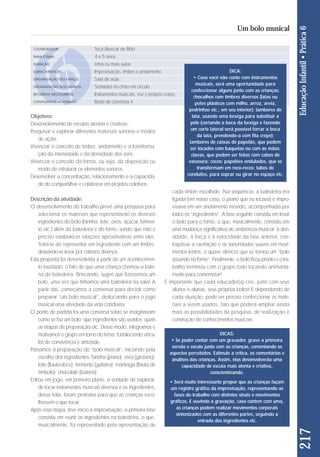 Objetivos: 
Desenvolvimento de escutas atentas e criativas; 
Pesquisar e explorar diferentes materiais sonoros e modos 
de ação; 
Vivenciar o conceito de timbre, andamento e a transforma - 
ção da intensidade e da densidade dos sons; 
Vivenciar o conceito da forma, ou seja, da disposição ou 
mo do de estruturar os elementos sonoros; 
Desenvolver a concentração, relacionamento e a capacida - 
de de compartilhar e colaborar em projetos coletivos. 
Descrição da atividade: 
O desenvolvimento do trabalho prevê uma pesquisa para 
selecionar os materiais que representarão os diversos 
ingredientes do bolo (farinha, leite, ovos, açúcar, fermen-to 
etc.) além da batedeira e do forno, sendo que não é 
preciso estabelecer relações aproximativas entre eles. 
Trata-se de representar um ingrediente com um timbre, 
deixan do-se levar por critérios diversos. 
Esta proposta foi desenvolvida a partir de um acontecimen-to 
inusitado: o fato de que uma criança chamou a bate-ria 
de batedeira. Brincando, sugeri que fizéssemos um 
bolo, uma vez que tínhamos uma batedeira na sala! A 
partir daí, começamos a conversar para decidir como 
preparar “um bolo musical”, deslocando para o jogo 
musical uma atividade da vida cotidiana. 
O ponto de partida foi uma conversa sobre se imaginavam 
co mo se faz um bolo; que ingredientes são usados; quais 
as etapas de preparação etc. Desse modo, integra mos e 
motivamos o grupo em torno do tema, fortalecendo víncu-los 
de convivência e amizade. 
Passamos à preparação do “bolo musical”, iniciando pela 
escolha dos ingredientes: farinha (piano); ovos (girasino); 
leite (flauta-doce); fermento (guitarra); manteiga (flauta de 
êmbolo); chocolate (bateria). 
Entrou em jogo, em primeiro plano, a vontade de explorar, 
de tocar instrumentos musicais diversos e os ingredientes, 
dessa feita, foram pretextos para que as crianças esco - 
lhessem o que tocar. 
Após essa etapa, teve início a improvisação: a primeira fa se 
consistiu em reunir os ingredientes na batedeira, o que, 
musicalmente, foi representado pela apresentação de 
cada timbre escolhido. Na sequência, a batedeira era 
ligada (em nosso caso, o piano que eu tocava) e impro-visava 
em um andamento movido, acompanhada por 
todos os “ingredientes”. A fase seguinte consistiu em levar 
o bolo para o forno, o que, musicalmente, consistiu em 
uma mudança significativa de ambiência musical: à den-sidade, 
à força e à velocidade da fase anterior, con-trapôs- 
se a rarefação e as sonoridades suaves em movi-mentos 
lentos, o quase silêncio que se tornou um “bolo 
assando no forno”. Final mente, o bolo ficou pronto e o tra-balho 
terminou com o grupo todo tocando animada-mente 
para comemorar! 
É importante que cada educador(a) crie, junto com seus 
alunos e alunas, seus próprios bolos! E dependendo de 
cada situação, pode ser preciso confeccionar os mate - 
riais a serem usados, fato que poderá ampliar ainda 
mais as possibilidades de pesquisa, de realização e 
cons trução de conhecimentos musicais. 
217 Educação Infantil • Prática 6 
Um bolo musical 
COLABORADOR 
FAIXA ETÁRIA 
DURAÇÃO 
CARACTERÍSTICAS 
ORGANIZAÇÃO DO ESPAÇO 
ORGANIZAÇÃO DOS ALUNOS 
RECURSOS NECESSÁRIOS 
CONTEÚDO RELACIONADO 
Teca Alencar de Brito 
4 e 5 anos 
Uma ou mais aulas 
Improvisação, timbre e andamento. 
Sala de aula 
Sentados no chão em círculo 
Instrumentos musicais, voz e próprio corpo. 
Roda de conversa 4 
DICA: 
• Caso você não conte com instrumentos 
musicais, será uma oportunidade para 
confeccionar alguns junto com as crianças: 
chocalhos com timbres diversos (latas ou 
potes plásticos com milho, arroz, areia, 
pedrinhas etc., em seu interior); tambores de 
lata, usando uma bexiga para substituir a 
pele (cortando a boca da bexiga e fazendo 
um corte lateral será possível forrar a boca 
da lata, prendendo-a com fita crepe); 
tambores de caixas de papelão, que podem 
ser tocados com baquetas ou com as mãos; 
clavas, que podem ser feitas com cabos de 
vassoura; cocos; papelões ondulados, que se 
transformam em reco-recos; tubos de 
conduites, para soprar ou girar no espaço etc. 
DICAS: 
• Se puder contar com um gravador, grave a primeira 
versão e escute junto com as crianças, comentando os 
aspectos percebidos. Estimule a crítica, os comentários e 
análises das crianças. Assim, elas desenvolverão uma 
capacidade de escuta mais atenta e criativa, 
conscientizando. 
• Será muito interessante propor que as crianças façam 
um registro gráfico da improvisação, representando as 
fases do trabalho com distintos sinais e movimentos 
gráficos. E ouvindo a gravação, caso contem com uma, 
as crianças podem realizar movimentos corporais 
sintonizados com as diferentes partes, seguindo a 
entrada dos ingredientes etc. 
 