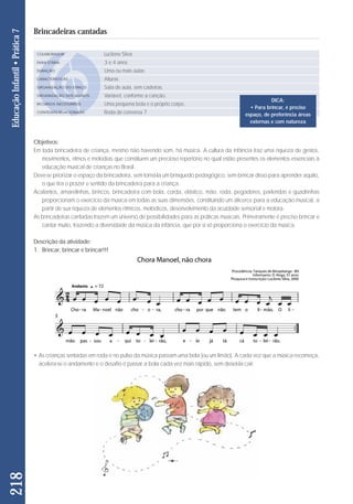 Objetivos: 
Em toda brincadeira de criança, mesmo não havendo som, há música. A cultura da infância traz uma riqueza de gestos, 
movimentos, ritmos e melodias que constituem um precioso repertório no qual estão presentes os elementos essenciais à 
educação musical de crianças no Brasil. 
Deve-se priorizar o espaço da brincadeira, sem torná-la um brinquedo pedagógico, sem brincar disso para aprender aquilo, 
o que tira o prazer e sentido da brincadeira para a criança. 
Acalantos, amarelinhas, brincos, brincadeira com bola, corda, elástico, mão, roda, pegadores, parlendas e quadrinhas 
proporcionam o exercício da música em todas as suas dimensões, constituindo um alicerce para a educação musical, a 
partir de sua riqueza de elementos rítmicos, melódicos, desenvolvimento da acuidade sensorial e motora. 
As brincadeiras cantadas trazem um universo de possibilidades para as práticas musicais. Primeiramente é preciso brincar e 
cantar muito, trazendo a diversidade da música da infância, que por si só proporciona o exercício da música. 
Descrição da atividade: 
1. Brincar, brincar e brincar!!! 
• As crianças sentadas em roda e no pulso da música passam uma bola (ou um limão). A cada vez que a música recomeça, 
acelera-se o andamento e o desafio é passar a bola cada vez mais rápido, sem deixá-la cair. 
218 Educação Infantil • Prática 7 
Brincadeiras cantadas 
COLABORADOR 
FAIXA ETÁRIA 
DURAÇÃO 
CARACTERÍSTICAS 
ORGANIZAÇÃO DO ESPAÇO 
ORGANIZAÇÃO DOS ALUNOS 
RECURSOS NECESSÁRIOS 
CONTEÚDO RELACIONADO 
Lucilene Silva 
3 e 4 anos 
Uma ou mais aulas 
Alturas 
Sala de aula, sem cadeiras. 
Variável, conforme a canção. 
Uma pequena bola e o próprio corpo. 
Roda de conversa 7 
DICA: 
• Para brincar, é preciso 
espaço, de preferência áreas 
externas e com natureza 
 