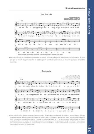 219 Educação Infantil • Prática 7 
Brincadeiras cantadas 
• Em roda, as crianças caminham no andamento da música. No final, todos param, transformando-se em estátuas. As crian - 
ças que se mexem vão para o centro da roda e ajudam a verificar quais estátuas se mexeram quando a brincadeira 
recomeça. 
• Uma roda de mãos dadas com uma criança no centro. A roda gira no andamento da música e se estabelece o diálogo, 
conforme descrito acima. Quando a criança do centro canta: “Escolherei a que for mais bela”, escolhe uma criança da 
roda que ocupará o centro junto com ela. Quando se canta “Dim Dim lê, lê...”, as duas crianças dançam juntas no centro. 
Ao final da música, aquela que foi escolhida permanece no centro para escolher outra quando recomeçar a brincadeira e 
quem estava no centro vai para a roda. 
 