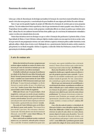 Lobos que a ideia de disseminação da ideologia nacionalista de formação da consciência musical brasileira, formação 
moral e cívica das novas gerações, e conscientização do povo brasileiro de suas origens pelo folclore fica mais evidente. 
Tarso vê que um dos grandes legados do projeto de Villa-Lobos foi a formação de ouvintes para as novas propostas 
estéticas. “Eu acho indissociável desta experiência, o fato de que movimentos de música popular como a Bossa Nova e o 
Tropicalismo tiveram público, mesmo sendo propostas consideradas difíceis em relação às práticas que existiam antes 
disso”, afirma. Para ele, este ambiente favorável foi fruto deste público que, de certa forma, foi minimamente estimulado a 
cantar e recebeu este estímulo dentro da escola. 
Outras duas iniciativas merecem destaque no que se refere à formação dos professores. A primeira delas, o Curso 
Especializado de Música e Canto Orfeônico, tinha por objetivo estudar a música nos seus aspectos técnicos, sociais e artís-ticos 
por meio de uma programação extensa com canto orfeônico, regência, orientação prática, análise harmônica, teoria 
aplicada, solfejo e ditado, ritmo, técnica vocal e fisiologia da voz, e, posteriormente, história da música, estética musical, e, 
pela primeira vez no Brasil, etnografia e folclore. A segunda, o conhecido Orfeão dos Professores, reuniu 250 vozes em 
apresentações de altíssima qualidade. 
22 
Panorama do ensino musical 
Muitas das iniciativas de sucesso e programas que 
surtiram algum resultado no ensino de música acon - 
te ceram por meio de iniciativas isoladas que se da - 
vam, em sua maioria, nas esferas municipais. 
O trabalho realizado por um grupo de professoras 
na cidade de São Paulo foi uma delas. Formadas pela 
Escola Normal (posteriormente chamada de Ma gis - 
tério), e também nos Conservatórios de Canto Or feô - 
nico na década de 1950, lecionaram música por mais 
de 30 anos. “A nossa formação pedagógica na Escola 
Normal era muito melhor do que a faculdade que 
existe hoje”, lembra Leonor Rosa Nano Barbieri, 78 
anos de idade, sendo 32 deles de magistério. 
Hilderudes Ferrari, com 75 anos de idade e 34 de 
ma gistério, conta que na escola em que estudava, 
havia outra escola anexa na qual as alunas prati-cavam 
a arte de ensinar. “Quando a gente foi enfrentar 
uma sala para dar aula de música depois que saímos do 
Conser vatório, a gente já tinha essa vivência”, recorda. 
Das aulas de Canto Orfeônico para as de Edu ca - 
ção Musical, quase nada mudou. “Nós éramos livres 
para decidir o que fazer. Nós criávamos e desenvol - 
víamos tudo. Não tinha diretriz nem das Secretarias de 
Educação, nem do MEC”, conta Celeste Pellicano, 76 
anos de idade – 27 de magistério. 
Pouco valorizado no ambiente escolar, o ensino de 
música era, ao contrário, adorado pelas crianças. 
“Era a aula feliz. Os alunos consideravam quase uma 
recreação, mas a gente trabalhava bem a iniciação 
musical. Nossos alunos tinham mais conhecimento 
musical que muito artista tem hoje”, diz Hilderudes. 
Maria José Brasileiro do Prado, 74 anos e 34 de 
magistério, lembra que o segredo estava em oferecer o 
que eles próprios queriam como conteúdo. “A gente 
sem pre fez um trabalho considerando o que os alunos 
tinham vontade de aprender. Por ‘trás’, íamos inse rin - 
do o conteúdo que a gente achava importante”, brinca. 
Mais do que um instrumento de sociabilização e 
envolvimento dos alunos, as professoras acreditam no 
efeito civilizador que o canto orfeônico exercia sobre 
as crianças. Ao que parece, o projeto de Villa-Lobos 
alcançou seus objetivos por meio das mãos dessas 
profissionais. “As crianças vivenciavam as datas im - 
portantes como Tiradentes, por exemplo, pelas nossas 
apresentações. Quando acabou a música na escola, 
acabou também o civismo no Brasil”, enfatiza Hil - 
derudes. 
Com o fim das aulas de música e a introdução da 
Educação Artística como disciplina regular, Leonor, 
Maria José, Hilderudes e Celeste se viram obrigadas a 
retornar às salas de aula, desta vez como alunas, 
mesmo depois de tantos anos de prática. “Quando 
fomos fazer a faculdade de Educação Artística, nós 
não aprendemos nada porque o nosso curso era muito 
me lhor”, conta Hilderudes. A professora garante ainda 
que muitos dos colegas de turma saíram desse curso 
A arte de ensinar arte 
 