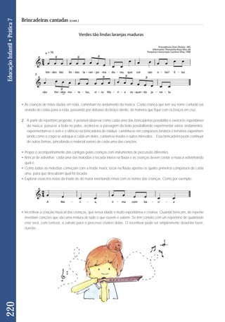 • As crianças de mãos dadas em roda, caminham no andamento da música. Cada criança que tem seu nome cantado vai 
virando de costas para a roda, passando por debaixo do braço direito, de maneira que fique com os braços em cruz. 
2. A partir do repertório proposto, é possível observar como cada uma das brincadeiras possibilita o exercício espontâneo 
da música: passa-se a bola no pulso, acelera-se a passagem da bola possibilitando experimentar vários andamentos; 
experimentam-se o som e o silêncio na brincadeira de estátua; caminha-se em compassos binários e ternários experimen-tando 
como o corpo se adéqua a cada um deles; cantam-se tríades e outros intervalos... Essa brincadeira pode continuar 
de outras formas, pincelando o material sonoro de cada uma das canções: 
• Propor o acompanhamento das cantigas pelas crianças com instrumentos de percussão diferentes. 
• Brincar de adivinhar: cada uma das melodias é tocada inteira na flauta e as crianças devem cantar a música adivinhando 
qual é; 
• Como todas as melodias começam com a tríade maior, tocar na flauta apenas os quatro primeiros compassos de cada 
uma, para que descubram qual foi tocada. 
• Explorar essas três notas da tríade de dó maior inventando rimas com os nomes das crianças. Como por exemplo: 
• Incentivar a criação musical das crianças, que nessa idade é muito espontânea e criativa. Quando brincam, de repente 
inventam canções que são uma mistura de tudo o que ouvem e sabem. Se têm contato com um repertório de qualidade 
esse será, com certeza, o extrato para o processo criativo delas. O incentivar pode ser simplesmente deixá-las fazer, 
ouvi-las… 
220 Educação Infantil • Prática 7 
Brincadeiras cantadas (cont.) 
 
