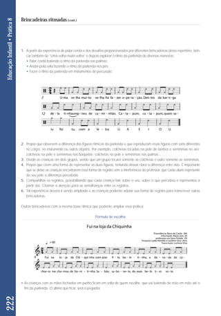 1. A partir da experiência de pular corda e dos desafios proporcionados por diferentes brincadeiras desse repertório, brin-car 
também de “Uma velha muito velha” e depois explorar o ritmo da parlenda de diversas maneiras: 
• Pular corda batendo o ritmo da parlenda nas palmas; 
• Andar pela sala fazendo o ritmo da parlenda nos pés; 
• Fazer o ritmo da parlenda em instrumentos de percussão. 
2. Propor que observem a diferença das figuras rítmicas da parlenda e que reproduzam essas figuras com sons diferentes 
no corpo, no instrumento ou outros objetos. Por exemplo, colcheias tocadas na pele do tambor e semínimas no aro; 
colcheias na pele e semínimas nas baquetas; colcheias na pele e semínimas nas palmas... 
3. Dividir as crianças em dois grupos, sendo que um grupo tocará somente as colcheias e outro somente as semínimas. 
4. Propor que criem uma forma de representar as duas figuras, tentando deixar clara a diferença entre elas. É importante 
que se deixe as crianças encontrarem essa forma de registro sem a interferência do professor, que cada aluno represente 
do seu jeito a diferença percebida. 
5. Compartilhar os registros, possibilitando que cada criança fale sobre o seu, sobre o que percebeu e representou a 
partir daí. Chamar a atenção para as semelhanças entre os registros. 
6. Tal experiência deverá ir sendo ampliada e as crianças poderão adotar sua forma de registro para transcrever outras 
brincadeiras. 
Outras brincadeiras com a mesma base rítmica que poderão ampliar essa prática. 
Fórmula de escolha 
222 Educação Infantil • Prática 8 
Brincadeiras ritmadas (cont.) 
• As crianças com as mãos fechadas em punho ficam em volta de quem escolhe, que vai batendo de mão em mão até o 
fim da parlenda. O último que ficar, será o pegador. 
 