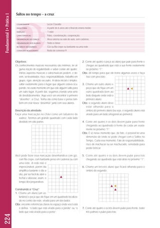 Objetivos: 
Os conhecimentos musicais necessários são mínimos: ter al - 
guma noção de regularidade e saber contar até quatro. 
Vá rios aspectos musicais e extra-musicais podem, e de - 
vem, ser levantados: risco, responsabilidade, trabalho em 
grupo, rigor, atenção ao outro. A ideia inicial é simples: 
saltar exatamente para o lugar que alguém estava ocu-pando, 
no exato momento em que este alguém salta para 
um outro lugar. A partir daí, seguimos criando uma série 
de desdobramentos. Aqui você vai encontrar o primeiro 
“desenho”: a Cruz. Tenha ela como base e pense tam-bém 
em criar novos “dese nhos” junto com seus alunos. 
Descrição da atividade: 
Faça uma marcação no chão como um tabuleiro de 
xadrez. Teremos um grande quadrado com cada lado 
dividido em oito partes. 
Você pode fazer essa marcação desenhando-a com giz, 
com fita crepe, com barbante preso em cadeiras ou com 
uma rede. A rede não é 
im prescindível, porém ela 
simplifica bastante o dia a 
dia, por ser fácil de abrir e 
fe char e abreviar, assim, o 
tem po dos preparativos. 
Construindo a “Cruz” 
1. Chame um aluno (um vo - 
luntário) e peça que ele fique em um quadrado localiza-do 
no centro da rede, virado para um dos lados; 
Obs: encontre referências claras no espaço onde você está 
e defina: “o lado que está virado para a janela” ou “o 
lado que está virado para a porta”; 
2. Conte até quatro e peça ao aluno que pule para frente e 
chegue ao quadrado que está a sua frente exatamente 
no próximo “1”; 
Obs: dê tempo para que ele treine algumas vezes e faça 
isso com precisão; 
3. Chame um outro aluno e 
peça que ele fique em um 
outro quadrado bem ao 
lado daquele onde está o 
primeiro aluno; 
Obs: o segundo aluno deve 
estar olhando para o 
ombro do primeiro aluno (ou seja, o segundo aluno está 
virado para um lado ortogonal ao primeiro). 
4. Conte até quatro e os dois devem pular para frente 
chegando ao quadrado à frente de cada um exata-mente 
no próximo “1”; 
Obs: É só nesse momento que, de fato, é possível ter uma 
dimensão de onde se pode chegar com o Saltos no 
Tempo. Curta esse momento. Fale de responsabilidade, 
risco de machucar ou ser machucado, seriedade para 
poder brincar. 
5. Conte até quatro e os dois devem pular para trás 
chegando ao quadrado que está atrás no próximo “1”; 
6. Chame um terceiro aluno que ficará olhando para o 
ombro do segundo; 
7. Conte até quatro e os três devem pular para frente, bater 
três palmas e pular para trás; 
224 Fundamental 1• Prática 1 
Saltos no tempo – a cruz 
COLABORADOR 
FAIXA ETÁRIA 
DURAÇÃO 
CARACTERÍSTICAS 
ORGANIZAÇÃO DO ESPAÇO 
ORGANIZAÇÃO DOS ALUNOS 
RECURSOS NECESSÁRIOS 
CONTEÚDO RELACIONADO 
Lucas Ciavatta 
A partir de 6 anos até o final do ensino médio 
1 aula 
Pulso, coordenação, cooperação. 
Área externa ou sala de aula, sem cadeiras. 
Toda a classe 
Giz ou fita crepe ou barbante ou uma rede 
Roda de conversa 9 
 