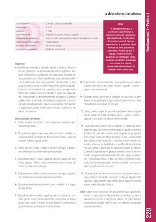 COLABORADOR 
FAIXA ETÁRIA 
DURAÇÃO 
CARACTERÍSTICAS 
ORGANIZAÇÃO DO ESPAÇO 
ORGANIZAÇÃO DOS ALUNOS 
RECURSOS NECESSÁRIOS 
CONTEÚDO RELACIONADO 
Camila Carrascoza Bomfim 
6 e 7 
1 aula 
Audição de grave, médio e agudo 
Sala de aula, sem cadeiras. Alunos sentados em círculo 
Toda a classe 
O próprio corpo 
Roda de conversa 3 
Objetivo: 
A experiência melódica, quando unida à prática rítmica e 
ao uso do corpo, se desenvolve de forma orgânica, inte-gral, 
remetendo à proposta de educação musical de 
Jacques-Dalcroze. São trabalhadas aqui questões relati-vas 
à altura do som, procurando demons trar, e aos 
poucos dimensionar, as diferenças entre grave e agudo. 
Este exercício também foi pensado como uma primeira 
forma de contato com o conteúdo e pode ser expandi-do, 
respeitando o desenvolvimento do grupo. Como o 
pú blico-alvo é formado de crianças pequenas, o exercí-cio 
não será teorizado, apenas executado, “brincado” 
e explorado, como forma de vivenciar o conceito de 
altura em música. 
Descrição da atividade: 
1. Todos sentam em círculo, com as pernas cruzadas, joe - 
lhos com joelhos; 
2. O professor explica que vai cantar um som – médio – e 
vai posicionar as mãos de frente para o tórax, com as 
palmas voltadas para baixo; 
3. Todos devem, então, cantar o mesmo som que o profes-sor, 
imitando seu movimento com as mãos; 
4. O professor deve, então, explicar que vai cantar um som 
mais agudo. Deve, nesse momento, posicionar as 
mãos na altura da cabeça; 
5. Todos devem, então, cantar o mesmo som que o profes-sor, 
imitando seu movimento com as mãos; 
6. O professor retorna ao primeiro som – médio – e é segui-do 
por todos; 
7. O professor deve, então, explicar que vai cantar um som 
mais grave. Deve, nesse momento, posicionar as mãos 
perto das coxas e todos devem imitá-lo, cantando e 
posicionando as mãos da mesma forma; 
8. O professor, nesse momento, deve pedir que os alunos 
cantem com ele os três sons: médio – agudo – médio – 
grave, sucessivamente; 
9. Quando todos estiverem à vontade no exercício, o pro-fessor 
deve pedir para que todos fiquem em pé, mas 
mantenham a posição de círculo; 
10. Deve, então, explicar que vai estabelecer uma sequên-cia 
de quatro sons (por exemplo, grave – grave – médio – 
agudo) e que todos os alunos devem imitá-lo; 
11. Quando todos estiverem à vontade, o professor deve 
explicar que, da mesma forma que na prática anterior 
(prática 3), ele vai inventar uma sequência de quatro 
sons e que cada um deve inventar a sua, começando 
pelo aluno à sua esquerda; o professor deve, nesse mo - 
mento, observar as facilidades e as dificuldades dos alu - 
nos em cantar e perceber as diferenças entre as alturas. 
Como foi apontado na prática anterior, esse é um mo - 
mento no qual existe uma tendência da classe se disper-sar 
– o professor deve, então, ser firme e terminar o exer - 
cí cio, de forma que todos tenham tentado criar sua se - 
quência pelo menos uma vez; 
12. A aula deve se encerrar com uma discussão sobre o 
que cada um achou do exercício, se houve alguma difi - 
c ul dade, quais foram elas, enfim, para que as crianças 
sejam parte ativa da prática. 
Obs: fazer esse exercício em pé permite que, posterior-mente, 
o exercício se desenvolva no sentido de unir o 
pulso básico com a noção de altura. O pulso básico 
seria, então, batido com os pés e as alturas executadas 
da mesma forma. 
229 Fundamental 1• Prática 4 
A descoberta das alturas 
DICA: 
• É fundamental que o 
professor experimente o 
exercício antes de executá-lo, 
principalmente se não tiver 
formação musical. Nessa 
experiência, o professor deve 
elencar os sons que serão 
utilizados: médio, grave e 
agudo. Posteriormente, 
poderão ser utilizadas notas 
musicais escolhidas (cantadas 
com nome das notas), 
procurando dimensionar as 
relações entre estes sons. 
 