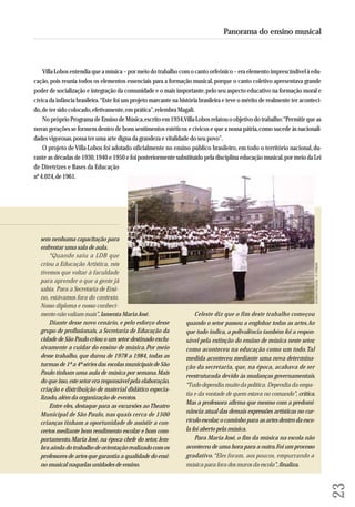 Panorama do ensino musical 
Villa-Lobos entendia que a música – por meio do trabalho com o canto orfeônico – era elemento imprescindível à edu-cação, 
pois reunia todos os elementos essenciais para a formação musical, porque o canto coletivo apresentava grande 
poder de socialização e integração da comunidade e o mais importante, pelo seu aspecto educativo na formação moral e 
cívica da infância brasileira. “Este foi um projeto marcante na história brasileira e teve o mérito de realmente ter aconteci-do, 
de ter sido colocado, efetivamente, em prática”, relembra Magali. 
No próprio Programa de Ensino de Música, escrito em 1934, Villa-Lobos relatou o objetivo do trabalho: “Permitir que as 
novas gerações se formem dentro de bons sentimentos estéticos e cívicos e que a nossa pátria, como sucede às nacionali-dades 
vigorosas, possa ter uma arte digna da grandeza e vitalidade do seu povo”. 
O projeto de Villa-Lobos foi adotado oficialmente no ensino público brasileiro, em todo o território nacional, du - 
ran te as décadas de 1930, 1940 e 1950 e foi posteriormente substituído pela disciplina educação musical, por meio da Lei 
de Diretrizes e Bases da Edu ca ção 
nº 4.024, de 1961. sem nenhuma capacitação para 
enfrentar uma sala de aula. 
“Quando saiu a LDB que 
criou a Educação Artística, nós 
tivemos que voltar à faculdade 
para aprender o que a gente já 
sabia. Para a Secretaria de En si - 
no, estávamos fora do contexto. 
Nosso diploma e nosso co nhe ci - 
mento não valiam mais”, lamenta Maria José. 
Celeste diz que o fim deste trabalho começou 
Diante desse novo cenário, e pelo esforço desse 
quando o setor passou a englobar todas as artes. Ao 
grupo de profissionais, a Secretaria de Educação da 
que tudo indica, a polivalência também foi a respon-sável 
cidade de São Paulo criou o um setor destinado exclu-sivamente 
pela extinção do ensino de música neste setor, 
a cuidar do ensino de música. Por meio 
como aconteceu na educação como um todo. Tal 
desse trabalho, que durou de 1978 a 1984, todas as 
medida aconteceu mediante uma nova determina - 
turmas de 1ª a 4ª séries das escolas municipais de São 
ção da secretaria, que, na época, acabava de ser 
Paulo tinham uma aula de música por semana. Mais 
reestruturada devido às mudanças governamentais. 
do que isso, este setor era responsável pela elaboração, 
“Tudo dependia muito da política. Dependia da empa-tia 
criação e distribuição de material didático especia - 
e da vontade de quem estava no comando”, critica. 
lizado, além da organização de eventos. 
Mas a professora afirma que mesmo com a predomi - 
Entre eles, destaque para as excursões ao Theatro 
Municipal de São Paulo, nas quais cerca de 1500 
nância atual das demais expressões artísticas no cur - 
crian ças tinham a oportunidade de assistir a con - 
rícu lo escolar, o caminho para as artes dentro da esco-la 
certos mediante bom rendimento escolar e bom com-portamento. 
foi aberto pela música. 
Maria José, na época chefe do setor, lem-bra 
Para Maria José, o fim da música na escola não 
ainda do trabalho de orientação realizado com os 
aconteceu de uma hora para a outra. Foi um processo 
professores de artes que garantia a qualidade do ensi-no 
gradativo. “Eles foram, aos poucos, empurrando a 
musical naquelas unidades de ensino. 
música para fora dos muros da escola”, finaliza. 
23 
ACERVO PESSOAL - H. FERRARI 
 
