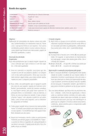 Objetivo: 
Exploração de sonoridades de objetos comuns do cotidi-ano, 
transformando-os em instrumentos musicais. Neste 
caso, a proposta limita-se aos sapatos, mas outras 
semelhantes podem utilizar recursos sonoros diversos, 
co mo objetos que tenham sons interessantes, papéis de 
diferentes qualidades, e outros. 
Descrição da atividade: 
Preparação 
Peça antecipadamente que os alunos tragam sapatos de 
casa e antecipe que o que se busca é o som dos sapa - 
tos, e não outra qualidade. 
1. Uma vez coletados os calçados, peça para que eles 
escutem os sons de seus próprios sapatos e os compare 
com os dos outros participantes. Deixe que essa ativi-dade 
demore algum tempo, para todos tenham oportu-nidade 
de ouvir e comparar sonoridades. 
2. Peça, então, aos participantes que se agrupem a partir 
dos sons de seus sapatos: sapatos de materiais seme - 
lhantes, provavelmente, soarão de maneira semelhan - 
te, mas fiquem atentos, pois pode haver surpresas. O 
principal critério é a sonoridade, e não os materiais, a 
forma, as cores ou os tipos de calçado. O que se busca 
é formar “naipes” com calçados a partir de sua sonori-dade, 
como se fosse uma orquestra, com os instrumen-tos 
agrupados em famílias. 
3. Cada grupo surgido dessa maneira terá aproximada-mente 
10 minutos para propor uma improvisação com 
os seus sapatos. É aconselhável que estes grupos traba - 
lhem afastados uns dos outros. 
4. Depois de terminada a tarefa, todos os participantes 
mostrarão aos demais grupos o seu trabalho no “nai pe“, 
e ouvirão as críticas e sugestões de cada participante à 
sua ideia e execução. O grupo pode decidir se faz o tra-balho 
em pé ou sentado. 
230 Fundamental 1• Prática 5 
Rondó dos sapatos 
COLABORADOR 
FAIXA ETÁRIA 
DURAÇÃO 
CARACTERÍSTICAS 
ORGANIZAÇÃO DO ESPAÇO 
ORGANIZAÇÃO DOS ALUNOS 
RECURSOS NECESSÁRIOS 
CONTEÚDO RELACIONADO 
MarisaTrench de Oliveira Fonterrada 
A partir de 7 anos 
1 aula 
Ritmo, timbre e forma. 
Sala de aula com cadeiras em círculo 
Sentados, em pé, locomovendo-se ou parados. 
Cada aluno deverá trazer sapatos de diferentes materiais (couro, plástico, pano, etc.). 
Roda de conversa 4 
Criação conjunta 
5. Após todos os grupos terem definido sua proposta, 
retornarão à posição inicial para criar um evento rítmico a 
ser executado por todos os participantes, coletivamente. 
Esse evento será o refrão, isto é, a parte A do Rondó. 
Apresentação 
6. A versão final se iniciará com o refrão (A) executado por 
todos. Em seguida, se apresentarão as improvisações 
de cada grupo, sempre intercaladas pelo refrão. Este é 
o Rondó dos Sapatos: 
A, B, A, C, A, D, A..., em que A é o Refrão executado por 
todos e B, C, D, ... as partes de cada grupo. 
Apreciação e avaliação da proposta pelo grupo 
7. Após a execução do Rondó, os participantes terão opor tu - 
nidade de avaliar o resultado de sua criação coletiva. É 
importante incentivar a participação crítica de todos e 
fazer que observem os critérios de organização da obra, 
o que escutaram, em termos de ideias musicais e quali da - 
de da execução. É importante, também, que tenham es - 
paço para comentar se gostaram ou não do que ouviram. 
No caso desta atividade, que lança mão de uma forma clás-sica 
– o Rondó – como meio de organização, é interes-sante 
se o professor retomar a temática em outras aulas, 
mostrando aos alunos outros tipos de Rondó, do repertó - 
rio musical tradicional, para que eles identifiquem as 
partes que os compõem. A vivência anterior dessa forma, 
certamente, abrirá caminhos para a compreensão auditi-va 
do Rondó clássico. 
 