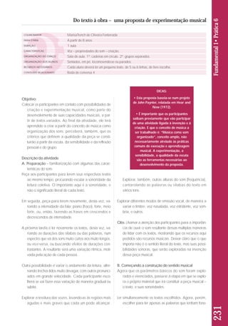 Objetivo: 
Colocar os participantes em contato com possibilidades de 
criação e experimentação musical, como parte do 
desenvolvimento de suas capacidades musicais, a par-tir 
de textos variados. Ao final da atividade, ele terá 
aprendido a criar a partir do conceito de música como 
organização dos sons; perceberá, também, que os 
critérios que definem a qualidade da peça se consti-tuirão 
a partir da escuta, da sensibilidade e da reflexão 
pessoal e do grupo. 
Descrição da atividade 
A. Preparação – familiarização com algumas das carac-terísticas 
do som: 
Peça aos participantes para lerem seus respectivos textos 
ao mesmo tempo, procurando escutar a sonoridade da 
leitura coletiva. O importante aqui é a sonoridade, e 
não o significado literal de cada texto. 
Em seguida, peça para lerem novamente, desta vez, va - 
riando a intensidade da fala: piano (fraco), forte, meio 
forte, ou, então, fazendo as frases em crescendos e 
decrescendos de intensidade. 
A próxima tarefa é ler novamente os textos, desta vez, va - 
riando as durações das sílabas ou das palavras, num 
espectro que vá dos sons muito curtos aos muito longos, 
ou vice-versa, ou buscando efeitos de durações con-trastantes. 
A resultante será uma variação rítmica, moti-vada 
pela ação de cada pessoa. 
Outra possibilidade é variar o andamento da leitura, alter-nando 
trechos lidos muito devagar, com outros pronunci-ados 
em grande velocidade. Cada participante esco - 
lherá se vai fazer essa variação de maneira gradual ou 
súbita. 
Explorar a tessitura das vozes, levando-as às regiões mais 
agudas e mais graves que cada um pode alcançar. 
231 Fundamental 1• Prática 6 
Do texto à obra – uma proposta de experimentação musical 
COLABORADOR 
FAIXA ETÁRIA 
DURAÇÃO 
CARACTERÍSTICAS 
ORGANIZAÇÃO DO ESPAÇO 
ORGANIZAÇÃO DOS ALUNOS 
RECURSOS NECESSÁRIOS 
CONTEÚDO RELACIONADO 
MarisaTrench de Oliveira Fonterrada 
A partir de 8 anos 
1 aula 
Voz – propriedades do som – criação. 
Sala de aula. 1º: cadeiras em círculo. 2º: grupos separados. 
Sentados, em pé, locomovendo-se ou parados. 
Cada aluno deverá ter um pequeno texto, de 5 ou 6 linhas, de livre escolha. 
Roda de conversa 4 
DICAS: 
• Esta proposta baseia-se num projeto 
de John Paynter, relatada em Hear and 
Now (1972). 
• É importante que os participantes 
saibam previamente que vão participar 
de uma atividade ligada à invenção e à 
criação. E que o conceito de música a 
ser trabalhado é: “Música como som 
organizado”, conceito amplo, não 
necessariamente atrelado às práticas 
comuns de execução e aprendizagem 
musical. A experimentação, a 
sensibilidade, a qualidade da escuta 
são as ferramentas necessárias ao 
desenvolvimento da proposta. 
Explorar, também, outras alturas do som (frequência), 
cantarolando as palavras ou sílabas do texto em 
vários tons. 
Explorar diferentes modos de emissão vocal, de maneira a 
variar o timbre: voz nasalada, voz estridente, voz som-bria, 
e outros. 
Obs: chamar a atenção dos participantes para a importân-cia 
de ouvir o som resultante dessas múltiplas maneiras 
de lidar com os textos, mostrando que os recursos aqui 
pedidos são recursos musicais. Deixar claro que o que 
importa não é o sentido literal do texto, mas suas possi-bilidades 
sonoras, que serão exploradas na invenção 
dessa peça musical. 
B. Começando a construção do sentido musical 
Agora que os parâmetros básicos do som foram explo-rados 
e vivenciados, passa-se à etapa em que se explo-ra 
o próprio material que irá constituir a peça musical – 
o texto, e suas sonoridades. 
Ler simultaneamente os textos escolhidos. Agora, porém, 
escolher para ler apenas as palavras que tenham fone- 
 