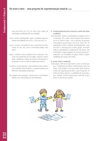 mas com som de CA, CO, CU, QUE, QUI e outros, de 
so noridades semelhantes (KA, por exemplo). 
Fazer o mesmo, privilegiando, agora, as palavras que con-tenham 
sons sibilantes sem voz (s, x, f) ou com voz (z, v). 
Fazer o mesmo com palavras que contenham fonemas 
nasais: ão, ães, ões, ou m e n em final de sílaba, entre 
outros. 
Agora, combinar essas condutas com as anteriores, refe - 
ren tes aos parâmetros do som (altura, duração, intensi-dade, 
andamento, timbre), de modo a criar texturas in - 
teressantes no que se refere à organização sonora. 
Incentivar os participantes a apresentarem outras ideias, 
não constantes desta proposta, e a prestar atenção nas 
di ferentes sonoridades produzidas. 
Em qualquer das propostas, atentar para as sonoridades 
obtidas com cada seleção de procedimentos. 
C. Criando pequenas peças musicais a partir dos textos 
escolhidos. 
Para esta parte, divida os participantes em grupos de 8 a 
10 pessoas. Eles, juntos, devem propor uma maneira 
de ler os mesmos textos, com a intenção de produzir 
uma pequena peça musical, com início, meio e fim. Os 
participantes devem combinar antecipadamente o que 
vão fazer e executar para os outros grupos. Incentivar 
todos os participantes a colaborarem com ideias, não 
se limitando a seguir sugestões de uma única pessoa. É 
importante, ao se trabalhar em grupo, dividir a respon - 
sabilidade da criação entre todos. 
D. Escuta crítica e avaliação 
Cada grupo, além de se apresentar, ouvirá os outros gru-pos. 
É importante incentivar a participação crítica de 
todos, como também, fazer que notem quais foram os 
critérios de organização da obra, o que escutaram, em 
termos de ideias musicais, a qualidade da execução e 
que, também, tenham espaço para comentar se gos - 
taram ou não do que ouviram. 
232 Fundamental 1• Prática 6 
Do texto à obra – uma proposta de experimentação musical (cont.) 
 