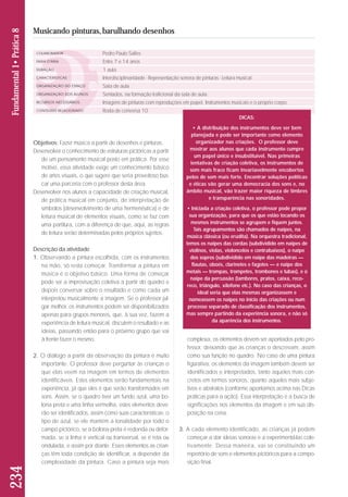 Objetivos: Fazer música a partir de desenhos e pinturas. 
Desenvolver o conhecimento de estruturas pictóricas a partir 
de um pensamento musical posto em prática. Por esse 
motivo, essa atividade exige um conhecimento básico 
de artes visuais, o que sugere que seria proveitoso bus-car 
uma parceria com o professor desta área. 
Desenvolver nos alunos a capacidade de criação musical, 
de prática musical em conjunto, de interpretação de 
símbolos (desenvolvimento de uma hermenêutica) e de 
leitura musical de elementos visuais, como se faz com 
uma partitura, com a diferença de que, aqui, as regras 
de leitura serão determinadas pelos próprios sujeitos. 
Descrição da atividade 
1. Observando a pintura escolhida, com os instrumentos 
na mão, só resta começar. Transformar a pintura em 
música é o objetivo básico. Uma forma de começar 
pode ser a improvisação coletiva a partir do quadro e 
depois conversar sobre o resultado e como cada um 
interpretou musicalmente a imagem. Se o professor jul-gar 
melhor, os instrumentos podem ser disponibilizados 
apenas para grupos menores, que, à sua vez, fazem a 
experiência de leitura musical, discutem o resultado e as 
ideias, passando então para o próximo grupo que vai 
à frente fazer o mesmo. 
2. O diálogo a partir da observação da pintura é muito 
importante. O professor deve perguntar às crianças o 
que elas veem na imagem em termos de elementos 
identificáveis. Estes elementos serão fundamentais na 
experiência, já que eles é que serão transformados em 
sons. Assim, se o quadro tiver um fundo azul, uma bo - 
lona preta e uma linha vermelha, estes elementos de ve - 
rão ser identificados, assim como suas características: o 
tipo de azul, se ele mantém a tonalidade por todo o 
campo pictórico, se a bolona preta é redonda ou defor-mada, 
se a linha é vertical ou transversal, se é reta ou 
ondulada, e assim por diante. Esses elementos as crian - 
ças têm toda condição de identificar, a depender da 
complexidade da pintura. Caso a pintura seja mais 
complexa, os elementos devem ser apontados pelo pro-fessor, 
deixando que as crianças o descrevam, assim 
como sua função no quadro. No caso de uma pintura 
figurativa, os elementos da imagem também devem ser 
identificados e interpretados, tanto aqueles mais con-cretos 
em termos sonoros, quanto aqueles mais subje-tivos 
e abstratos (conforme apontamos acima nas Dicas 
práticas para a ação). Essa interpretação é a busca de 
significações nos elementos da imagem e em sua dis-posição 
na cena. 
3. A cada elemento identificado, as crianças já podem 
começar a dar ideias sonoras e a experimentá-las cole-tivamente. 
Dessa maneira, vai se constituindo um 
repertório de sons e elementos pictóricos para a compo - 
sição final. 
234 Fundamental 1• Prática 8 
Musicando pinturas, barulhando desenhos 
COLABORADOR 
FAIXA ETÁRIA 
DURAÇÃO 
CARACTERÍSTICAS 
ORGANIZAÇÃO DO ESPAÇO 
ORGANIZAÇÃO DOS ALUNOS 
RECURSOS NECESSÁRIOS 
CONTEÚDO RELACIONADO 
Pedro Paulo Salles 
Entre 7 e 14 anos 
1 aula 
Interdisciplinaridade - Representação sonora de pinturas - Leitura musical 
Sala de aula 
Sentados, na formação traficional da sala de aula. 
Imagens de pinturas com reproduções em papel. Instrumentos musicais e o próprio corpo. 
Roda de conversa 10 
DICAS: 
• A distribuição dos instrumentos deve ser bem 
planejada e pode ser importante como elemento 
organizador nas criações. O professor deve 
mostrar aos alunos que cada instrumento cumpre 
um papel único e insubstituível. Nas primeiras 
tentativas de criação coletiva, os instrumentos de 
som mais fraco ficam invariavelmente encobertos 
pelos de som mais forte. Encontrar soluções políticas 
e éticas vão gerar uma democracia dos sons e, no 
âmbito musical, vão trazer maior riqueza de timbres 
e transparência nas sonoridades. 
• Iniciada a criação coletiva, o professor pode propor 
sua organização, para que os que estão tocando os 
mesmos instrumentos se agrupem e fiquem juntos. 
Tais agrupamentos são chamados de naipes, na 
música clássica (ou erudita). Na orquestra tradicional, 
temos os naipes das cordas (subdividido em naipes de 
violinos, violas, violoncelos e contrabaixos), o naipe 
dos sopros (subdividido em naipe das madeiras — 
flautas, oboés, clarinetes e fagotes — e naipe dos 
metais — trompas, trompetes, trombones e tubas), e o 
naipe da percussão (tambores, pratos, caixa, reco-reco, 
triângulo, xilofone etc.). No caso das crianças, o 
ideal seria que elas mesmas organizassem e 
nomeassem os naipes no início das criações ou num 
processo separado de classificação dos instrumentos, 
mas sempre partindo da experiência sonora, e não só 
da aparência dos instrumentos. 
 