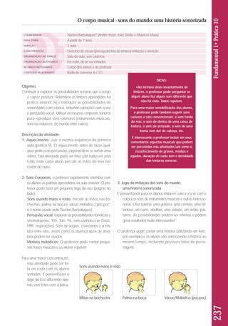 237 Fundamental 1• Prática 10 
O corpo musical - sons do mundo: uma história sonorizada 
Objetivo: 
Continuar a explorar as possibilidades sonoras que o corpo 
é capaz produzir. Relembrar os timbres aprendidos na 
prática anterior (9) e introduzir as possibilidades de 
sonoridades com a boca, incluindo variações com a voz 
e percussão vocal. Utilizar os recursos corporais sonoros 
para reproduzir sons exteriores (instrumentos musicais, 
sons da natureza, do mundo entre outros). 
Descrição da atividade: 
1. Aquecimento: usar a mesma sequência da primeira 
aula (prática 9). O aquecimento antes de fazer qual-quer 
prática de percussão corporal deve se tornar uma 
rotina. Esta atividade pode ser feita com todos em uma 
roda onde cada aluno percute as mãos de leve nas 
costas do outro. 
2. Sons Corporais: o professor rapidamente relembra com 
os alunos as palmas aprendidas na aula anterior. O pro - 
fes sor pode fazer um pequeno Jogo do eco (página ao 
lado). 
Sons usando mãos e rosto: Percutir as mãos nas bo - 
chechas, palma na boca e vácuo melódico (“poc-poc” 
é o nome usado pelo Núcleo Barbatuques). 
Percussão vocal: Explorar as possibilidades fonéticas e 
onomatopeias: Tchi, Tum, Pá, sons usando o ar (Sssss, 
Ffffff, respirações). Sons de vogais, consoantes e a mis-tura 
entre elas, assim como os diversos tipos de asso-bios 
podem ser usados. 
Motivos melódicos: O professor pode cantar peque-nas 
frases musicais e os alu nos repetem. 
Para uma maior concentração, 
esta atividade pode ser fei - 
ta em roda com os alunos 
sen tados. É possível fazer o 
Jogo do Eco utilizando ape-nas 
sons feitos com a boca. 
3. Jogo da imitação dos sons do mundo: 
uma história sonorizada 
É possível pedir para os alunos imitarem com a voz (e com o 
corpo) os sons de instrumentos musicais e outras fontes so - 
noras. Uma bateria, uma guitarra, uma corneta, uma bri - 
tadeira, um carro, abelhas, uma cidade, um avião, pás - 
saros. As possibilidades podem ser infinitas e podem 
gerar resultados muito interessantes! 
O professor pode contar uma história (utilizando um livro, 
por exemplo) e os alunos vão sonorizando a história ao 
mesmo tempo, incluindo possíveis falas de perso - 
nagens. 
COLABORADOR 
FAIXA ETÁRIA 
DURAÇÃO 
CARACTERÍSTICAS 
ORGANIZAÇÃO DO ESPAÇO 
ORGANIZAÇÃO DOS ALUNOS 
RECURSOS NECESSÁRIOS 
CONTEÚDO RELACIONADO 
Núcleo Barbatuques® (André Hosoi, João Simão e Maurício Maas) 
A partir de 7 anos 
1 aula 
Exercício de escuta (percepção fina de timbres) imitação e atenção 
Sala de aula, sem cadeiras 
Em roda, de pé ou sentados 
Corpo dos alunos e do professor 
Roda de conversa 4 e 10 
DICAS: 
•Ao término deste levantamento de 
timbres, o professor pode perguntar se 
algum aluno faz algum som diferente que 
não foi visto. Todos repetem. 
Para uma maior sensibilização dos alunos, 
o professor pode também sugerir sons 
curiosos e não convencionais: o som fundo 
do mar, o som de dentro de uma caixa de 
fósforo, o som da amizade, o som de uma 
lesma com dor de cabeça, etc. 
É interessante o professor incluir em seus 
comentários aspectos musicais que podem 
ser percebidos nas atividades tais como o 
reconhecimento de graves, médios e 
agudos, duração de cada som e densidade 
das texturas sonoras. 
Sons usando mãos e rosto 
Mãos na bochecha Palma na boca Vácuo Melódico (poc-poc) 
 