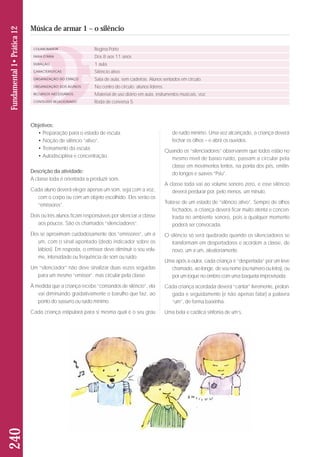 Objetivos: 
• Preparação para o estado de escuta. 
• Noção de silêncio “ativo”. 
• Treinamento da escuta. 
• Autodisciplina e concentração. 
Descrição da atividade: 
A classe toda é orientada a produzir sons. 
Cada aluno deverá eleger apenas um som, seja com a voz, 
com o corpo ou com um objeto escolhido. Eles serão os 
“emissores”. 
Dois ou três alunos ficam responsáveis por silenciar a classe 
aos poucos. São os chamados “silenciadores”. 
Eles se aproximam cuidadosamente dos “emissores”, um a 
um, com o sinal apontado (dedo indicador sobre os 
lábios). Em resposta, o emissor deve diminuir o seu volu - 
me, intensidade ou frequência de som ou ruído. 
Um “silenciador” não deve sinalizar duas vezes seguidas 
para um mesmo “emissor”, mas circular pela classe. 
À medida que a criança recebe “comandos de silêncio”, ela 
vai diminuindo gradativamente o barulho que faz, ao 
ponto do sussurro ou ruído mínimo. 
Cada criança estipulará para si mesma qual é o seu grau 
de ruído mínimo. Uma vez alcançado, a criança deverá 
fechar os olhos – e abrir os ouvidos. 
Quando os “silenciadores” observarem que todos estão no 
mesmo nível de baixo ruído, passam a circular pela 
classe em movimentos lentos, na ponta dos pés, emitin-do 
longos e suaves “Psiu”. 
A classe toda vai ao volume sonoro zero, e esse silêncio 
deverá perdurar por, pelo menos, um minuto. 
Trata-se de um estado de “silêncio ativo”. Sempre de olhos 
fechados, a criança deverá ficar muito atenta e concen-trada 
no ambiente sonoro, pois a qualquer momento 
poderá ser convocada. 
O silêncio só será quebrado quando os silenciadores se 
transformam em despertadores e acordem a classe, de 
novo, um a um, aleatoriamente. 
Uma após a outra, cada criança é “despertada” por um leve 
chamado, ao longe, de seu nome (ou número ou letra), ou 
por um toque no ombro com uma baqueta improvisada. 
Cada criança acordada deverá “cantar” livremente, prolon-gada 
e seguidamente (e não apenas falar) a palavra 
“um”, de forma baixinha. 
Uma bela e caótica sinfonia de um’s. 
240 Fundamental 1• Prática 12 
Música de armar 1 – o silêncio 
COLABORADOR 
FAIXA ETÁRIA 
DURAÇÃO 
CARACTERÍSTICAS 
ORGANIZAÇÃO DO ESPAÇO 
ORGANIZAÇÃO DOS ALUNOS 
RECURSOS NECESSÁRIOS 
CONTEÚDO RELACIONADO 
Regina Porto 
Dos 8 aos 11 anos 
1 aula 
Silêncio ativo 
Sala de aula, sem cadeiras. Alunos sentados em círculo. 
No centro do círculo: alunos líderes. 
Material de uso diário em aula, instrumentos musicais, voz. 
Roda de conversa 5 
 