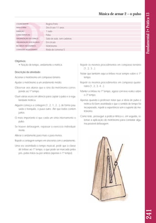 Objetivos: 
• Noção de tempo, andamento e métrica. 
Descrição da atividade: 
Acionar o metrônomo em compasso binário. 
Ajustar o metrônomo a um andamento médio. 
Observar aos alunos que o sino do metrônomo corres - 
ponde ao 1º tempo. 
Ouvir várias vezes em silêncio para captar o pulso e a re gu - 
la ridade métrica. 
Alguém começa a contagem (1, 2, 1, 2...), de forma pau-sada 
e tranquila, e puxa outro. Até que todos contem 
juntos. 
O mais importante é que cada um sinta internamente o 
pulso. 
Se houver defasagem, repassar o exercício individual-mente. 
Alterar o andamento para mais e para menos. 
Repetir a contagem sempre em sincronia com o andamento. 
Uma vez assimilado o tempo musical, pedir que a classe 
dê ênfase ao 1º tempo, o que pode ser marcado pelos 
pés, pelas mãos ou por ambos (apenas o 1º tempo). 
Repetir os mesmos procedimentos em compasso ternário 
(1, 2, 3...). 
Notar que também aqui a ênfase recai sempre sobre o 1º 
tempo. 
Repetir os mesmos procedimentos em compasso quater-nário 
(1, 2, 3, 4...). 
Manter a ênfase no 1º tempo, agora com leve realce sobre 
o 3º tempo. 
Apenas quando o professor notar que a ideia de pulso e 
métrica foi bem assimilada e que o sentido de tempo foi 
incorporado, repetir a experiência sem o suporte do me - 
trônomo. 
Como teste, prosseguir a prática rítmica e, em seguida, re - 
tomar a aplicação do metrônomo para constatar algu-ma 
possível defasagem. 
241 Fundamental 1• Prática 13 
Música de armar 2 – o pulso 
COLABORADOR 
FAIXA ETÁRIA 
DURAÇÃO 
CARACTERÍSTICAS 
ORGANIZAÇÃO DO ESPAÇO 
ORGANIZAÇÃO DOS ALUNOS 
RECURSOS NECESSÁRIOS 
CONTEÚDO RELACIONADO 
Regina Porto 
Dos 8 aos 11 anos 
1 aula 
Pulso 
Sala de aula, sem cadeiras. 
Em círculo 
Metrônomo 
Roda de conversa 5 
 