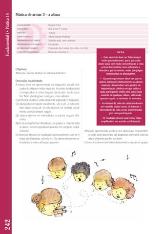 Objetivos: 
Afinação, noção intuitiva do sistema diatônico. 
Descrição da atividade: 
A classe deve ser apresentada ao diapasão: um útil indi-cador 
de alturas e notas musicais. As notas do diapa são 
correspondem a certos degraus da escala – ou da esca-da. 
Não são degraus contíguos, mas saltados. 
O professor escolhe e emite uma nota soprando o diapa são. 
Os alunos devem repetir vocalmente, um a um, a nota emi-tida 
(altura musical). A nota deverá ser emitida vocal-mente 
usando sempre vogais. 
Os alunos devem ser estimulados a adotar vogais dife - 
rentes. 
Após as experiências individuais, os grupos e, depois toda 
a classe, devem reproduzir as notas em conjunto, coleti-vamente. 
O exercício deverá ser realizado sucessivamente com as 4 
notas do diapasão: sol-ré-lá-mi. Os alunos devem ser es - 
ti mulados à maior afinação possível. 
Afinação aproximada, pede-se aos alunos que ‘respondam’ 
a cada uma das notas do diapasão com uma nota de 
altura diferente que lhe soe bem. 
O exercício deverá ser feito isoladamente e depois em grupo. 
242 Fundamental 1• Prática 14 
Música de armar 3 – a altura 
COLABORADOR 
FAIXA ETÁRIA 
DURAÇÃO 
CARACTERÍSTICAS 
ORGANIZAÇÃO DO ESPAÇO 
ORGANIZAÇÃO DOS ALUNOS 
RECURSOS NECESSÁRIOS 
CONTEÚDO RELACIONADO 
Regina Porto 
Dos 8 aos 11 anos 
1 aula 
Altura (noção intuitiva) 
Sala de aula, sem cadeiras. 
Em círculo 
Diapasão de 4 notas (Sol – Ré – Lá - Mi) 
Roda de conversa 5 DICAS: 
• Esse exercício deve ser feito sempre 
muito pausadamente, para que cada 
aluno ouça com muita concentração a nota 
primordial emitida como referência e 
descubra, por si mesmo, notas que julgue 
consonantes ou dissonantes. 
• Quando o professor observar que os 
alunos dominam relativamente as alturas 
musicais, desenvolver uma prática de 
improvisação coletiva em que caiba a 
cada participante emitir uma única nota 
musical, de qualquer altura, utilizando 
apenas vogais, e variando as emissões. 
• A emissão da nota de cada um deverá 
ser repetida várias vezes. A duração e 
intensidade da nota serão determinadas 
por cada participante. 
• O resultado deverá soar como notas 
empilhadas: um acorde em flutuação. 
 