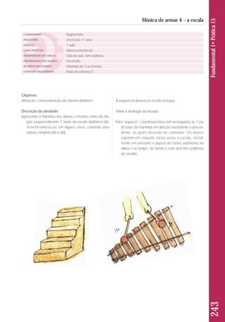 Objetivos: 
Afinação, conscientização do sistema diatônico. 
Descrição da atividade: 
Apresentar a marimba aos alunos e mostrar como ela dis-põe 
sequencialmente 7 notas da escala diatônica (dó-ré- 
mi-fá-sol-lá-si) ou, em alguns casos, cobrindo uma 
oitava completa (dó a dó). 
A sequência deverá ser escrita na lousa. 
Voltar à analogia da escada. 
Para “aquecer”, o professor toca com as baquetas as 7 (ou 
8) notas da marimba em direção ascendente e descen-dente, 
as quais deverão ser cantadas. Os alunos 
repetem em conjunto várias vezes a escala, inicial-mente 
em uníssono e depois de forma autônoma na 
altura e no tempo, de forma a criar uma livre polifonia 
de escalas. 
243 Fundamental 1• Prática 15 
Música de armar 4 – a escala 
COLABORADOR 
FAIXA ETÁRIA 
DURAÇÃO 
CARACTERÍSTICAS 
ORGANIZAÇÃO DO ESPAÇO 
ORGANIZAÇÃO DOS ALUNOS 
RECURSOS NECESSÁRIOS 
CONTEÚDO RELACIONADO 
Regina Porto 
Dos 8 aos 11 anos 
1 aula 
Altura (consciência) 
Sala de aula, sem cadeiras. 
Em círculo. 
Marimba de 7 ou 8 teclas 
Roda de conversa 5 
 