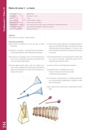 Objetivos: 
Senso de forma, memória, criação coletiva. 
Descrição da atividade: 
Agora é hora de combinar as “cores” (ou seja, as notas) 
livremente. 
O professor e um aluno – cada qual com uma baqueta – 
emitem pausadamente notas aleatórias da marimba. 
Outro aluno soa o diapasão como se fosse instrumento de 
sopro, isto é, sustentando cada nota com intenção musi-cal 
e por tempo indeterminado. 
Os demais alunos deverão então, cada um, escolher e pro - 
curar seguir vocalmente uma nota ou mais notas (do dia-pasão 
ou da marimba), de acordo com a percepção e a 
intuição de cada um. 
244 Fundamental 1• Prática 16 
Música de armar 5 – a criação 
COLABORADOR 
FAIXA ETÁRIA 
DURAÇÃO 
CARACTERÍSTICAS 
ORGANIZAÇÃO DO ESPAÇO 
ORGANIZAÇÃO DOS ALUNOS 
RECURSOS NECESSÁRIOS 
CONTEÚDO RELACIONADO 
Regina Porto 
Dos 8 aos 11 anos 
1 aula 
Forma, memória, criação. 
Sala de aula, sem cadeiras. 
No centro do círculo: fontes sonoras, alunos líderes e instrumentos musicais. 
Voz, metrônomo, diapasão, marimba e vuvuzela. 
Roda de conversa 5 
O exercício deve então evoluir para a combinação entre afi-nação 
vocal de diferentes alturas, de tempos em tempos 
reforçada pelas notas do diapasão, e a métrica, com 
uso do metrônomo, apoiado nos tempos fortes pelos pés 
e/ou mãos. 
O fim da improvisação será anunciado por um toque rápi-do 
e suave de vuvuzela, seguido de pausa e de um 
segundo toque ainda mais suave. 
A música se encerra com longo toque baixíssimo. 
A experiência deve ser repetida várias vezes, 
até que a classe se dê conta de que estão 
construindo estruturas musicais. 
Nessa etapa de conscientização, as estruturas podem pas-sar 
a ser previamente organizadas, compostas, ensaia - 
das e memorizadas. 
Logo os alunos irão concluir que as combinações são infi - 
nitas. 
 