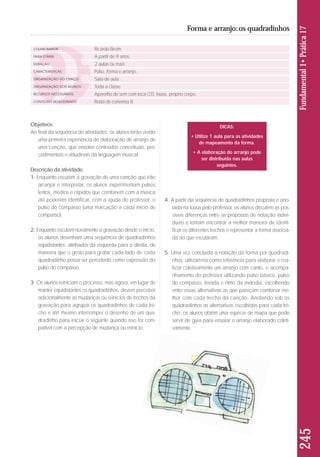 Objetivos: 
Ao final da sequência de atividades, os alunos terão vivido 
uma primeira experiência de elaboração de arranjo de 
uma canção, que envolve conteúdos conceituais, pro-cedimentais 
e atitudinais da linguagem musical. 
Descrição da atividade: 
1. Enquanto escutam a gravação de uma canção que irão 
arranjar e interpretar, os alunos experimentam pulsos 
lentos, médios e rápidos que combinem com a música 
até poderem identificar, com a ajuda do professor, o 
pul so do compasso (uma marcação a cada início de 
compasso). 
2. Enquanto escutam novamente a gravação desde o início, 
os alunos desenham uma sequência de quadradi nhos 
equidistantes, alinhados da esquerda para a direita, de 
maneira que o gesto para grafar cada lado de ca da 
qua dradinho possa ser percebido como expressão do 
pul so do compasso. 
3. Os alunos reiniciam o processo, mas agora, em lugar de 
manter equidistantes os quadradinhos, devem perceber 
adicionalmente as mudanças ou reinícios de trechos da 
gravação para agrupar os quadradinhos de cada tre-cho 
e até mesmo interromper o desenho de um qua - 
dradinho para iniciar o seguinte quando isso for com-patível 
com a percepção de mudança ou reinício. 
4. A partir da sequência de quadradinhos proposta e ano-tada 
na lousa pelo professor, os alunos discutem as pos-síveis 
diferenças entre as propostas de notação indivi - 
duais e tentam encontrar a melhor maneira de identi-ficar 
os diferentes trechos e representar a forma associa-da 
ao que escutaram. 
5. Uma vez concluída a notação da forma por quadradi - 
nhos, utilizam-na como referência para elaborar e rea - 
lizar coletivamente um arranjo com canto, e acompa - 
nhamento do professor utilizando pulso básico, pulso 
do compasso, levada e ritmo da melodia, escolhendo 
en tre essas alternativas as que pareçam combinar me - 
lhor com cada trecho da canção. Anotando sob os 
qua dradinhos as alternativas escolhidas para cada tre-cho, 
os alunos obtêm uma espécie de mapa que pode 
servir de guia para ensaiar o arranjo elaborado coleti-vamente. 
245 Fundamental 1• Prática 17 
Forma e arranjo: os quadradinhos 
COLABORADOR 
FAIXA ETÁRIA 
DURAÇÃO 
CARACTERÍSTICAS 
ORGANIZAÇÃO DO ESPAÇO 
ORGANIZAÇÃO DOS ALUNOS 
RECURSOS NECESSÁRIOS 
CONTEÚDO RELACIONADO 
Ricardo Breim 
A partir de 9 anos 
2 aulas ou mais 
Pulso, forma e arranjo. 
Sala de aula 
Toda a classe 
Aparelho de som com toca CD, lousa, próprio corpo. 
Roda de conversa 8 
DICAS: 
• Utilize 1 aula para as atividades 
de mapeamento da forma. 
• A elaboração do arranjo pode 
ser distribuída nas aulas 
seguintes. 
 