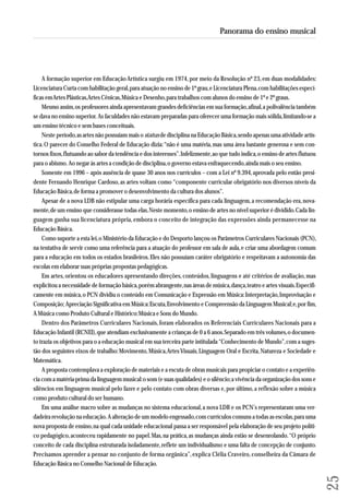 A formação superior em Educação Artística surgiu em 1974, por meio da Resolução nº 23, em duas modalidades: 
Licenciatura Curta com habilitação geral, para atuação no ensino de 1º grau, e Licenciatura Plena, com habilitações especí-ficas 
em Artes Plásticas, Artes Cênicas, Música e Desenho, para trabalhos com alunos do ensino de 1º e 2º graus. 
Mesmo assim, os professores ainda apresentavam grandes deficiências em sua formação, afinal, a polivalência também 
se dava no ensino superior. As faculdades não estavam preparadas para oferecer uma formação mais sólida, limitando-se a 
um ensino técnico e sem bases conceituais. 
Neste período, as artes não possuíam mais o status de disciplina na Educação Básica, sendo apenas uma atividade artís-tica. 
O parecer do Conselho Federal de Educação dizia: “não é uma matéria, mas uma área bastante generosa e sem con-tornos 
fixos, flutuando ao sabor da tendência e dos interesses”. Infelizmente, ao que tudo indica, o ensino de artes flutuou 
para o abismo. Ao negar às artes a condição de disciplina, o governo estava enfraquecendo, ainda mais o seu ensino. 
Somente em 1996 – após ausência de quase 30 anos nos currículos – com a Lei nº 9.394, aprovada pelo então presi-dente 
Fernando Henrique Cardoso, as artes voltam como “componente curricular obrigatório nos diversos níveis da 
Educação Básica, de forma a promover o desenvolvimento da cultura dos alunos”. 
Apesar de a nova LDB não estipular uma carga horária específica para cada linguagem, a recomendação era, nova-mente, 
de um ensino que considerasse todas elas. Neste momento, o ensino de artes no nível superior é dividido. Cada lin-guagem 
ganha sua licenciatura própria, embora o conceito de integração das expressões ainda permanecesse na 
Educação Básica. 
Como suporte a esta lei, o Ministério da Educação e do Desporto lançou os Parâmetros Curriculares Nacionais (PCN), 
na tentativa de servir como uma referência para a atuação do professor em sala de aula, e criar uma abordagem comum 
para a educação em todos os estados brasileiros. Eles não possuíam caráter obrigatório e respeitavam a autonomia das 
escolas em elaborar suas próprias propostas pedagógicas. 
Em artes, orientou os educadores apresentando direções, conteúdos, linguagens e até critérios de avaliação, mas 
explicitou a necessidade de formação básica, porém abrangente, nas áreas de música, dança, teatro e artes visuais. Espe ci fi - 
ca mente em música, o PCN dividiu o conteúdo em Comunicação e Expressão em Música: Interpretação, Improvisação e 
Composição; Apreciação Significativa em Música: Escuta, Envolvimento e Compreensão da Linguagem Musical; e, por fim, 
A Música como Produto Cultural e Histórico: Música e Sons do Mundo. 
Dentro dos Parâmetros Curriculares Nacionais, foram elaborados os Referenciais Curriculares Nacionais para a 
Educação Infantil (RCNEI), que atendiam exclusivamente a crianças de 0 a 6 anos. Separado em três volumes, o documen-to 
trazia os objetivos para o a educação musical em sua terceira parte intitulada “Conhecimento de Mundo”, com a suges - 
tão dos seguintes eixos de trabalho: Movimento, Música, Artes Visuais, Linguagem Oral e Escrita, Natureza e Sociedade e 
Matemática. 
A proposta contemplava a exploração de materiais e a escuta de obras musicais para propiciar o contato e a experiên-cia 
com a matéria-prima da linguagem musical: o som (e suas qualidades) e o silêncio; a vivência da organização dos sons e 
silêncios em linguagem musical pelo fazer e pelo contato com obras diversas e, por último, a reflexão sobre a música 
como produto cultural do ser humano. 
Em uma análise macro sobre as mudanças no sistema educacional, a nova LDB e os PCN’s representaram uma ver-dadeira 
revolução na educação. A alteração de um modelo engessado, com currículos comuns a todas as escolas, para uma 
nova proposta de ensino, na qual cada unidade educacional passa a ser responsável pela elaboração de seu projeto políti-co 
pedagógico, aconteceu rapidamente no papel. Mas, na prática, as mudanças ainda estão se desenrolando. “O próprio 
conceito de cada disciplina estruturada isoladamente, reflete um individualismo e uma falta de concepção de conjunto. 
Precisamos aprender a pensar no conjunto de forma orgânica”, explica Clélia Craveiro, conselheira da Câmara de 
Educação Básica no Conselho Nacional de Educação. 
25 
Panorama do ensino musical 
 
