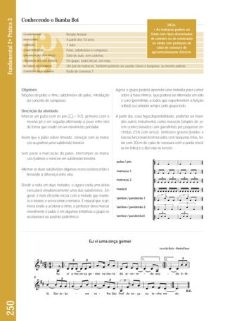 Objetivos: 
Noções de pulso e ritmo, subdivisões do pulso, introdução 
ao conceito de compasso. 
Descrição da atividade: 
Marcar um pulso com os pés ( = 97), primeiro com o 
mesmo pé e em seguida alternando o peso entre eles 
de forma que resulte em um movimento pendular. 
Assim que o pulso estiver firmado, começar com as matra-cas 
ou palmas uma subdivisão binária. 
Sem parar a marcação do pulso, interromper as matra-cas/ 
palmas e reiniciar em subdivisão ternária. 
Alternar as duas subdivisões algumas vezes esclarecendo e 
firmando a diferença entre elas. 
Dividir a roda em duas metades, e agora cada uma delas 
executará simultaneamente uma das subdivisões. Em 
ge ral, é mais eficiente iniciar com a metade que mante - 
rá o binário e acrescentar a ternária. É natural que a pri - 
meira tenda a acelerar o ritmo, o professor deve marcar 
visivelmente o pulso e em algumas tentativas o gru po se 
acostumará ao padrão polirrítmico. 
DICA: 
• As matracas podem ser 
feitas com ripas descartadas 
de caixotes ou de construção 
ou ainda com pedaçoes de 
Agora o grupo poderá aprender uma melodia para cantar 
sobre a base rítmica, que poderá ser alternada em solo 
e coro (permitindo a todos que experimentem a função 
solista) ou cantada sempre pelo grupo todo. 
A partir daí, caso haja disponibilidade, poderão ser inseri-dos 
outros instrumentos como maracás (simples de se - 
rem confeccionados com garrafinhas pet pequenas en - 
chidas 25% com arroz), tambores graves (baldes e 
bacias funcionam bem tocados com baquetas fofas, fei - 
tas com 30cm de cabo de vassoura com a ponta envol-ta 
em feltro) e o Boi está no terreiro… 
250 Fundamental 2• Prática 3 
Conhecendo o Bumba Boi 
COLABORADOR 
FAIXA ETÁRIA 
DURAÇÃO 
CARACTERÍSTICAS 
ORGANIZAÇÃO DO ESPAÇO 
ORGANIZAÇÃO DOS ALUNOS 
RECURSOS NECESSÁRIOS 
CONTEÚDO RELACIONADO 
Renata Amaral 
A partir dos 10 anos 
1 aula 
Pulso, subdivisões e compasso. 
Sala de aula, sem cadeiras. 
Em grupo, todos de pé, em roda. 
Um par de matracas. Também poderão ser usadas claves e baquetas, ou mesmo palmas. 
Roda de conversa 7 
cabo de vassoura de 
aproximadamente 20x5cm. 
 