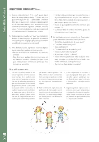 4. Divide-se então a turma em 2, 3, 4, ou 5 grupos depen-dendo 
do número total de alunos. O ideal é que cada 
grupo tenha algo entre 8 e 15 participantes. É reco men - 
dável que os grupos sejam montados segundo os princí-pios 
de naipe vocal, todavia sem a necessidade de rigo - 
ro samente dividi-los em sopranos, contraltos, tenores e 
baixos. Normalmente basta que cada grupo seja consti - 
tuí do exclusivamente por meninos ou por meninas. 
5. Cada grupo deve escolher um “guia” que iniciará con-duzindo 
o canto. Este papel de guia deve ser rotativo e 
vários participantes do grupo (quiçá todos) devem ter a 
possibilidade de experimentar este papel. 
6. Antes da improvisação, o professor esclarece algumas 
normas para o bom funcionamento do exercício: 
• Far-se-á um momento de silêncio antes de começar o 
exercício. 
• Não deve haver qualquer tipo de comunicação ver-bal 
durante o exercício. Mesmo a passagem de um 
guia para outro deve ser indicada apenas por meio 
de gestos se necessário. 
• É fundamental que cada grupo se mantenha coeso e 
se guindo exclusivamente o seu guia com canto si mul - 
tâ neo. Não há necessidade de se preocupar com o 
que os outros grupos estão fazendo. 
• Pausas no grupo podem acontecer a critério do guia 
em exercício. 
• O professor dará um sinal ou intervirá nos grupos no 
mo mento de encerrar o exercício. 
7. Ao final, todos comentam a experiência. Algumas per-guntas 
norteadoras para esta conversa podem ser: 
• Como foi a atividade dentro de cada grupo? 
• Como foi a atuação dos guias? 
• Todos participaram? 
• Que impressão ficou do resultado geral? 
• Houve equilíbrio entre os grupos? 
• Algum grupo “abafou” os demais? 
• Houve comunicação musical entre os grupos (imita - 
ções, perguntas e respostas, fusões, contrastes, mo - 
men tos harmônicos, contrapontos etc.)? 
• Que nome se daria a esta composição? 
256 Ensino Médio • Prática 1 
Improvisação coral coletiva (cont.) 
Dicas práticas para a ação: 
1. Este exercício atua tipicamente no âm - 
bito da “expressão” conforme caracteri-zada 
no artigo. O seu resultado pode 
variar muito em função das competên-cias 
musicais adquiridas pre via men te e 
que se constituem nos recursos da lin-guagem 
musical pessoal. Quando es tes 
recursos são restritos é possível que o 
resultado seja pobre e sem criativida de 
ou simplesmente caia em clichês do “ar - 
quivo morto” auditivo. Todavia mes mo 
com poucas competências musicais o 
resultado pode surpreender pela inte ra - 
ção dinâmica entre os grupos e a cen - 
telha criativa de alguns participantes. 
Assim, vale a pe na repetir este exercício 
de tempos em tem pos buscando a cada 
vez uma expressão mais autêntica e 
original. 
2. Pode ser interessante, alguns alunos não 
participarem da improvisação e se colo-carem 
no centro da sala ouvindo o resul-tado 
geral. Eles depois podem relatar o 
que ouviram e fazer suas observações 
sobre o processo. 
3. Como complemento ao seu canto, o 
guia do grupo pode utilizar gestos a fim 
de melhor expressar sua intenção musi-cal. 
Ele pode assim indicar crescendos 
e diminuendos e outros parâmetros 
expressivos. 
4. Depois de praticar algumas vezes, o 
pro fessor pode sugerir ao grupo que 
crie algum tipo de roteiro e gradativa-mente 
chegue à elaboração de uma 
peça musical em que o elemento formal 
e a improvisação coexistam. 
 
