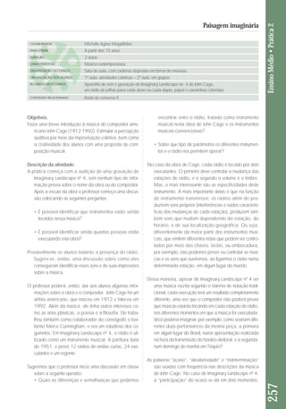 Objetivos: 
Fazer uma breve introdução à música do compositor ame - 
ricano John Cage (1912-1992). Estimular a percepção 
auditiva por meio da improvisação coletiva, bem como 
a criatividade dos alunos com uma proposta de com-posição 
musical. 
Descrição da atividade: 
A prática começa com a audição de uma gravação de 
Imaginary Landscape nº 4, sem nenhum tipo de infor-mação 
prévia sobre o nome da obra ou do compositor. 
Após a escuta da obra o professor começa uma discus - 
são colocando as seguintes perguntas: 
• É possível identificar que instrumentos estão sendo 
tocados nessa música? 
• É possível identificar ainda quantas pessoas estão 
executando esta obra? 
Provavelmente os alunos notarão a presença do rádio. 
Suge re-se, então, uma discussão sobre como eles 
conse guiram identificar esses sons e de suas impressões 
sobre a música. 
O professor poderá, então, dar aos alunos algumas infor-mações 
sobre a obra e o compositor. John Cage foi um 
artista americano, que nasceu em 1912 e fa leceu em 
1992. Além da música, ele tinha outros in te resses co - 
mo as artes plásticas, a poesia e a filosofia. Ele traba - 
lhou também como colaborador do coreógra fo e bai - 
larino Merce Cunningham, e era um estudioso dos co - 
gumelos. Em Imaginary Landscape nº 4, o rádio é uti-lizado 
como um instrumento musical. A partitura data 
de 1951, e prevê 12 rádios de ondas curtas, 24 exe-cutantes 
e um regente. 
Sugerimos que o professor inicie uma discussão em classe 
sobre a seguinte questão: 
• Quais as diferenças e semelhanças que podemos 
encontrar entre o rádio, tratado como instrumento 
musical nesta obra de John Cage e os instrumentos 
musicais convencionais? 
• Sobre que tipo de parâmetros os diferentes instrumen-tos 
e o rádio nos permitem operar? 
No caso da obra de Cage, cada rádio é tocado por dois 
executantes. O primeiro deve controlar a mudança das 
estações de rádio, e o segundo o volume e o timbre. 
Mas, o mais interessante são as especificidades deste 
instrumento. A mais importante delas é que na função 
de instrumento transmissor, os rádios além de pro-duzirem 
sons próprios (interferências e ruídos caracterís-ticas 
das mudanças de cada estação), produzem tam-bém 
sons que mudam dependendo da estação, do 
horário, e de sua localização geográfica. Ou seja, 
diferentemente da maior parte dos instrumentos musi-cais, 
que emitem diferentes notas que podem ser contro-ladas 
por meio das chaves, teclas, ou embocadura, 
por exemplo, não podemos prever ou controlar as músi-cas 
e os sons que ouviremos, ao ligarmos o rádio numa 
determinada estação, em algum lugar do mundo. 
Dessa maneira, apesar de Imaginary Landscape nº 4 ser 
uma música escrita segundo o sistema de notação tradi-cional, 
cada execução terá um resultado completamente 
diferente, uma vez que o compositor não poderá prever 
que músicas estarão tocando em cada estação de rádio, 
nos diferentes momentos em que a música for executada. 
Você poderia imaginar, por exemplo, como soariam di fe - 
rentes duas performances da mesma peça, a primeira 
em algum lugar do Brasil, numa apresentação realizada 
na hora da transmissão do horário eleitoral, e a segunda, 
num domingo de manhã em Tóquio? 
As palavras “acaso”, “aleatoriedade” e “indeterminação” 
são usadas com frequência nas descrições da música 
de John Cage. No caso de Imaginary Landscape nº 4, 
a “participação” do acaso se dá em dois momentos. 
257 Ensino Médio • Prática 2 
Paisagem imaginária 
COLABORADOR 
FAIXA ETÁRIA 
DURAÇÃO 
CARACTERÍSTICAS 
ORGANIZAÇÃO DO ESPAÇO 
ORGANIZAÇÃO DOS ALUNOS 
RECURSOS NECESSÁRIOS 
CONTEÚDO RELACIONADO 
Michelle Agnes Magalhães 
A partir dos 15 anos 
2 aulas 
Música contemporânea 
Sala de aula, com cadeiras dispostas em forma de meia-lua. 
1ª aula: atividades coletivas – 2ª aula: em grupos. 
Aparelho de som e gravação de Imaginary Landscape no. 4 de John Cage, 
um rádio de pilhas para cada aluno ou cada dupla, papel e canetinhas coloridas. 
Roda de conversa 5 
 