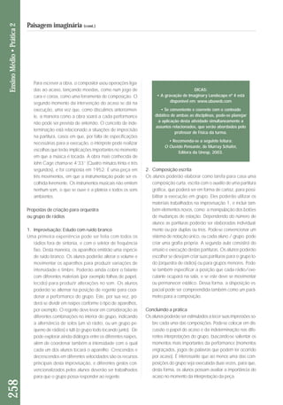 Para escrever a obra, o compositor usou operações liga - 
das ao acaso, lançando moedas, como num jogo de 
cara e coroa, como uma ferramenta de composição. O 
segundo momento da intervenção do acaso se dá na 
execução, uma vez que, como discutimos anteriormen - 
te, a maneira como a obra soará a cada performance 
não pode ser prevista de antemão. O conceito de inde-terminação 
está relacionado a situações de imprecisão 
na partitura, casos em que, por falta de especificações 
necessárias para a execução, o intérprete pode realizar 
escolhas que terão implicações importantes no momento 
em que a música é tocada. A obra mais conhecida de 
John Cage chama-se 4’33’’ (Quatro minutos trinta e três 
segundos), e foi composta em 1952. É uma peça em 
três movimentos, em que a instrumentação pode ser es - 
colhida livremente. Os instrumentos musicais não emitem 
ne nhum som, o que se ouve é a plateia e todos os sons 
am bientes. 
Propostas de criação para orquestra 
ou grupo de rádios 
1. Improvisação: Estudo com ruído branco 
Uma primeira experiência pode ser feita com todos os 
rádios fora de sintonia, e com o seletor de frequência 
fixo. Desta maneira, os aparelhos emitirão uma espécie 
de ruído branco. Os alunos poderão alterar o volume e 
movimentar os aparelhos para produzir variações de 
intensidade e timbre. Poderão ainda cobrir o falante 
com diferentes materiais (por exemplo folhas de papel, 
tecido) para produzir alterações no som. Os alunos 
poderão se alternar na posição de regente para coor-denar 
a performance do grupo. Este, por sua vez, po - 
derá se dividir em naipes conforme o tipo de aparelhos, 
por exemplo. O regente deve levar em consideração as 
diferentes combinações no interior do grupo, indicando 
a alternância de solos (um só rádio, ou um grupo pe - 
queno de rádios) e tutti (o grupo todo tocando junto). Ele 
pode explorar ainda diálogos entre os diferentes naipes, 
além de coordenar também a intensidade com o qual 
cada um dos alunos tocará o aparelho. Crescendos e 
decrescendos em diferentes velocidades são os recursos 
principais desta improvisação, e diferentes gestos con-vencionalizados 
pelos alunos deverão ser trabalhados 
para que o grupo possa responder ao regente. 
2. Composição escrita 
Os alunos poderão elaborar como tarefa para casa uma 
composição curta, escrita com o auxílio de uma partitura 
gráfica, que poderá ser em forma de cartaz, para possi-bilitar 
a execução em grupo. Eles poderão utilizar os 
materiais trabalhados na improvisação 1, e incluir tam-bém 
elementos novos, como a manipulação dos botões 
de mudanças de estação. Dependendo do número de 
alunos as partituras poderão ser elaboradas individual-mente 
ou por duplas ou trios. Pode-se convencionar um 
sistema de notação único, ou cada aluno / grupo pode 
criar uma grafia própria. A segunda aula consistirá do 
en saio e execução destas partituras. Os alunos poderão 
es colher se desejam criar suas partituras para o grupo to - 
do (orquestra de rádios) ou para grupos menores. Pode-se 
também especificar a posição que cada rá dio/exe - 
cutante ocupará na sala, e se este deve se movimentar 
ou permanecer estático. Dessa forma, a disposi ção es - 
pacial pode ser compreendida também como um pa râ - 
metro para a composição. 
Concluindo a prática 
Os alunos poderão ser estimulados a tecer suas impressões so - 
bre cada uma das composições. Pode-se colocar em dis - 
cussão o papel do acaso e da indeterminação nas di fe - 
rentes interpretações do grupo, buscando-se salientar os 
mo mentos mais importantes da performance (mo mentos 
en graçados, jogos de palavras que podem ter ocorrido 
por acaso). É interessante que ao menos uma das com-posições 
do grupo seja executa da duas ve zes, para que, 
desta forma, os alunos possam avaliar a im portância do 
acaso no momento da interpretação da peça. 
258 Ensino Médio • Prática 2 
Paisagem imaginária (cont.) 
DICAS: 
• A gravação de Imaginary Landscape nº 4 está 
disponível em: www.ubuweb.com 
• Se conveniente e coerente com o conteúdo 
didático de ambas as disciplinas, pode-se planejar 
a aplicação desta atividade simultaneamente a 
assuntos relacionados, que serão abordados pelo 
professor de Física da turma. 
• Recomenda-se a seguinte leitura: 
O Ouvido Pensante, de Murray Schafer, 
Editora da Unesp, 2003. 
 