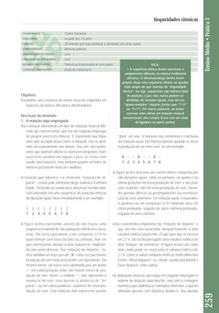 Objetivos: 
Possibilitar uma vivência de ritmos musicais inspirada em 
aspectos da música africana e afro-brasileira. 
Descrição da atividade: 
1. A notação aqui empregada 
Vou começar abordando um tipo de notação musical dife - 
ren te da convencional, que irei em seguida empregar 
ao propor exercícios rítmicos. É importante que fique 
claro que as explicações sobre a notação não se desti-nam 
necessariamente aos alunos, mas sim, aos profes-sores 
que queiram utilizar os exercícios propostos. Estes 
exercícios podem em alguns casos ser feitos com 
auxílio das notações, mas também podem ser feitos de 
ma neira puramente musical e auditiva. 
A notação que adotarei é a chamada “notação de im - 
pacto”, criada pelo etnomusicólogo austríaco Gerhard 
Kubik, Ela pode ser usada para descrever eventos musi-cais 
baseados em uma sequência de posições rítmicas 
de duração igual. Passo imediatamente a um exemplo: 
| | | | | | | | 
1 2 3 4 5 6 7 8 
A figura acima representa, através de oito traços, uma 
sequência temporal de oito pulsações idênticas e suces-sivas. 
Ela seria equivalente a um compasso 2/4 no 
qual nenhum som fosse tocado ou cantado, mas em 
que estivéssemos atentos a uma sequência “implícita” 
de oito semicolcheias. Na “notação de impacto”, ire-mos 
subs tituir um traço por um “X” cada vez que houver 
produ ção de som musical no ponto correspondente. Da 
mes ma forma, um traço será substituído por um ponto 
“.” em cada posição onde não houver início de pro-dução 
de som. Assim, o símbolo “.” não representa a 
au sência de som, mas apenas a ausência de “im - 
pacto”, ou em outras palavras, ausência de nova pro - 
du ção de som. Esta notação não representa quanto 
“dura” um som, à maneira das semínimas e colcheias 
da notação usual. Ela informa apenas quando se inicia 
a produção de um novo som. Eis um exemplo: 
X . . X . . X . 
1 2 3 4 5 6 7 8 
A figura acima descreve um evento rítmico composto por 
oito durações iguais, onde na primeira, na quarta e na 
sétima posições há nova produção de som, e nas po si - 
ções restantes, não há nova produção de som, haven-do 
apenas silêncio ou prolongamento (ou reverbera - 
ção) de sons anteriores. Em notação usual, o equivalen - 
te poderia ser um compasso 2/4 contendo uma col - 
cheia pontuada, seguida de outra colcheia pontuada, 
seguida de uma colcheia. 
Uma característica importante da “notação de impacto” é 
que ela não está associada obrigatoriamente a uma 
estrutura métrica subjacente. O que quer que se escreva 
em 2/4, tal escrita pressupõe uma estrutura métrica de 
dois “tempos” de semínimas. A figura acima, por outro 
lado, tanto pode ser associada à estrutura métrica do 
2/4, como a outras estruturas métricas muito diferentes 
(como “ritmos búlgaros” ou “aksak” usados por Bartok e 
Dave Brubeck, entre outros). 
As ilustrações musicais que trago em seguida empregam o 
sistema de notação aqui descrito, mas sem a contagem 
numérica que sublinhou os exemplos anteriores, e que foi 
uti lizada apenas com objetivos didáticos. Vou apenas 
259 Ensino Médio • Prática 3 
Imparidades rítmicas 
COLABORADOR 
FAIXA ETÁRIA 
DURAÇÃO 
CARACTERÍSTICAS 
ORGANIZAÇÃO DO ESPAÇO 
ORGANIZAÇÃO DOS ALUNOS 
RECURSOS NECESSÁRIOS 
CONTEÚDO RELACIONADO 
Carlos Sandroni 
A partir dos 15 anos 
20 minutos por aula (distribuir a atividade em várias aulas) 
Rítmicas aditivas 
Livre 
Livre 
Palmas ou instrumentos de percussão 
Roda de conversa 6 
DICA: 
• A sequência rítmica destes exercícios é 
amplamente utilizada na música tradicional 
africana. O etnomusicólogo Simha Arom 
propôs situar esta sequência rítmica no quadro 
mais amplo do que chamou de “imparidade 
rítmica”, ou seja, sequências cujo número total 
de posições é par, mas nunca podem ser 
divididas em metades iguais, mas sim em 
“quase-metades” ímpares (neste caso “7+5” 
ou “5+7”). Em outras palavras, ao tentar 
escrever estes ritmos em notação musical 
convencional, eles sempre ficam com um sinal 
de ligadura na parte central. 
 