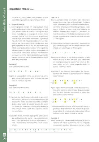indicar no início de cada linha, entre parênteses, a quan-tidade 
total de posições da respectiva figura rítmica. 
II – Vivências rítmicas 
A vivência proposta a seguir não exige qualquer pre pa - 
ração ou infraestratura material particular para ser reali - 
zada. Basta que haja um facilitador com alguma expe - 
riência musical prévia, e um grupo de pessoas interes-sadas 
em “brincar” com ritmos durante algum tempo. 
Para alcançar um resultado interessante, sugiro traba - 
lhar pelo menos vinte minutos de cada vez, e não muito 
mais do que isso. A ideia não é trabalhar toda a se - 
quên cia proposta de uma só vez, mas desenvolver a ati - 
vidade ao longo de vários encontros. Tanto se pode tra-balhar 
os ritmos com palmas, do jeito que está indicado 
na sequência, como utilizar quaisquer instrumentos de 
percussão, ou mesmo objetos percutidos ou percussão 
corporal, de acordo com as disponibilidades e criativi - 
da de dos participantes. 
Exercício 1 
Bata palmas no ritmo abaixo: 
(12) X . X X . X . X . X X . 
Depois de aprender bem o ritmo, ele deve ser feito em se-quência 
emendada diversas vezes. O mesmo vale para 
todos os exercícios seguintes. 
Exercício 2 
Bata palmas no ritmo abaixo: 
(12) X . X . X . X X . X . X 
É importante que o professor perceba desde já que os dois 
ritmos até aqui apresentados representam diferentes ver-sões 
de uma mesma sequência de eventos, correspon-dentes 
a dois “pontos de entrada” diversos. Em exercí-cios 
posteriores, iremos explorar mais possibilidades de 
obter variação rítmica a partir desta sequência e de ou - 
tras semelhantes. 
No quadro abaixo, mostrado aqui apenas para ilustrar o 
que acabou de ser dito, o sinal * representa o início do 
ritmo 1 e de cada uma das vezes que ele é repetido. O 
sinal + representa o início do ritmo 2 e de suas re - 
petições. 
Exercício 3 
Trata-se agora de instalar uma métrica sobre a base dos 
eventos rítmicos que estão sendo praticados. Em alguns 
casos, uma métrica pode se instalar espontaneamente, 
ao mesmo tempo que os ritmos são aprendidos. Neste 
caso, o facilitador se limita a observar a instalação da 
métrica e a aderir a ela, e o exercício 3 já fica feito. Se 
isso não acontecer, o facilitador deverá propor as métri - 
cas que iremos trabalhar separadamente neste exer cício 
3 e nos seguintes. 
Ao bater palmas no ritmo do exercício 1, movimente os 
pés, caminhando pela sala ou como se estivesse cami - 
nhando sem sair do lugar, no ritmo seguinte: 
(12) X . . . X . . . X . . . 
Repare que ao alternar os pés direito e esquerdo, a cada 
reinício do ciclo de doze pulsações (aqui subdividido 
em três grupos de quatro), a gente “cai” em um pé di fe - 
ren te: direito, esquerdo, direito; esquerdo, direito, es - 
quer do; e assim por diante. 
Veja como fica a combinação dos pés e das palmas. 
Assinalei em amarelo os pontos que serão sentidos 
como “métricos”: 
(12) X . X X . X . X . X X . 
(12) X . . . X . . . X . . . 
Agora faça a mesma coisa com o ritmo do exercício 2. 
Veja como fica agora a combinação dos pés e das pal-mas. 
De novo, assinalei em amarelo os pontos que 
serão sentidos como “métricos”: 
(12) X . X . X . X X . X . X 
(12) X . . . X . . . X . . . 
Outra maneira interessante de praticar este exercício (e o 
próximo) é dividir a turma em dois, metade do grupo fa - 
zendo a linha de cima (palmas) e outra metade, a linha 
de baixo (pés). E depois trocando as funções. 
Exercício 4 
Vamos passar agora trabalhar sobre uma pulsação métrica 
“ternária” em vez de “quaternária”, ou seja, enquanto 
nos exemplos anteriores dávamos um “passo” a cada 
260 Ensino Médio • Prática 3 
Imparidades rítmicas (cont.) 
etc. 
 