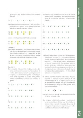 quatro posições, agora faremos isso a cada três 
posições: 
(12) X . . X . . X . . X . . 
Trabalhando com o ritmo do exercício 1, veja como fica a 
combinação dos “passos” e das palmas (sempre assi-nalando 
em amarelo os pontos “métricos”): 
(12) X . X X . X . X . X X . 
(12) X . . X . . X . . X . . 
E agora a mesma coisa com o ritmo do exercício 2: 
(12) X . X . X . X X . X . X 
(12) X . . X . . X . . X . . 
Exercício 5: 
Vamos agora abandonar o foco na base métrica e traba - 
lhar com o grupo dividido em dois. Uma parte bate pal-mas 
no ritmo do exercício 1, e a outra parte, no ritmo 
do exercício 2. Depois se alternam as funções. Assinalo 
em amarelo os pontos onde as palmas coincidem: 
(12) X . X X . X . X . X X . 
(12) X . X . X . X X . X . X 
Exercício 6: 
Como ficou dito atrás, os ritmos 1 e 2 representam dife - 
rentes pontos de entrada da mesma sequência de 
eventos. Como a sequência em questão possui doze 
po sições, possui também doze pontos de entrada pos-síveis, 
dando origem não só aos dois ritmos já traba - 
lhados, mas também a outros dez, que seriam os se - 
guintes: 
3 
(12) X X . X . X . X X . X . 
4 
(12) X . X . X X . X . X X . 
5 
(12) X . X X . X . X X . X . 
6 
(12) X . X . X X . X . X . X 
7 
(12) X . X X . X . X . X X . 
261 Ensino Médio • Prática 3 
As próximas cinco variantes são mais difíceis de realizar 
quando não se tem o hábito, por começarem em po - 
sições de não impacto (em termos técnicos usuais, 
“pausas”). 
8 
(12) . X X . X . X . X X . X 
9 
(12) . X . X . X X . X . X X 
10 
(12) . X . X X . X . X X . X 
11 
(12) . X X . X . X X . X . X 
12 
(12) . X . X X . X . X . X X 
Todos estes ritmos podem ser praticados separadamente, 
como fizemos nos exercícios 1 e 2, ou junto com bases 
métricas ternárias ou quaternárias, como fizemos nos 
exercícios 3 e 4. Ou ainda de maneira superposta, co - 
mo fizemos no exercício 5. Com a prática, podemos 
tam bém combinar a métrica ternária e a quaternária 
usando diferentes divisões do grupo participante, ou 
ain da passar de uma métrica para outra, ou de uma va - 
riante para outra, ou tudo isso junto, a um sinal do facili - 
ta dor, sem parar o exercício. 
Em todos os exemplos anteriores, cada vez que uma pos i - 
ção onde há “impacto”, ou nova produção de som 
(sim bolizada por um X), for seguida de outra posição 
em que também há impacto, esta posição seguinte po - 
de ser substituída por uma posição sem impacto. (O in - 
ver so não é verdadeiro.) 
X X X. 
Praticar os exercícios fazendo esta substituição é outra for - 
ma de dar variedade a eles. 
Uma vez que se tenha certa desenvoltura, é possível combi-nar 
as possibilidades rítmicas aqui desenhadas de 
maneira criativa e bastante interessante. O que ficou di - 
to e sugerido é apenas um pontapé inicial para muitas 
pos sibilidades rítmicas a serem descobertas. 
 