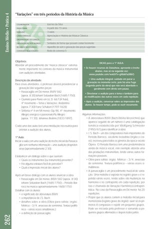 Objetivos: 
Abordar um procedimento da “música clássica” extrema-mente 
importante no contexto da música instrumental 
com audições orientadas. 
Descrição da atividade: 
Para essas atividades, o professor deverá providenciar a 
gravação das seguintes peças: 
• Passacaglia em Dó menor, BWV 582 
(aprox. 8’30) Johann Sebastian Bach (1685-1750); 
• Quinteto para Piano em Lá, D. 667 (A Truta), 
4º movimento – Tema e Variações: Andantino 
(aprox.7’30) Franz Schubert (1797-1828); 
• Sinfonia nº 4 em Mi menor, Op.98, 4º movimento: 
Allegro enérgico e passionato-Più Allegro 
(aprox. 11’30), Johannes Brahms (1833-1897). 
Cada uma das aulas terá uma introdução necessária para 
orientar a audição dos alunos. 
1ª Aula: 
Iniciar a aula com uma audição do trecho inicial da Passaca - 
glia sem nenhuma informação – uma audição despreten-siosa 
(aproximadamente 2’30). 
Estabelecer um diálogo sobre o que ouviram: 
• Quais os instrumentos (ou instrumento) presentes? 
• Há alguma estrutura fácil de perceber? 
• Qual a impressão inicial dos alunos? 
Após um breve diálogo com os alunos anunciar a obra: 
• Passacaglia em Dó menor, BWV 582 (aprox. 8’30) 
Johann Sebastian Bach (1685-1750) – Período Bar - 
roco na música aproximadamente 1600-1750. 
Detalhar com os alunos: 
• o significado da abreviatura BWV; 
• a importância de J.S. Bach; 
• detalhes sobre a obra (Obra para solista: órgão. 
Métrica – 3/4, anacruse de semínima. Textura poli fô - 
ni ca – várias vozes simultâneas.); 
• a definição de passacaglia. 
Algumas informações: 
• A abreviatura BWV (Bach-Werke-Verzeichnis) que 
aparece seguido de um número é uma catalogação 
te mática estabelecida por Wolfgang Schmieder 
(1950/61) para identificar a obra. 
• J. S. Bach – um dos compositores mais importantes do 
Período Barroco, excelente tecladista (órgão e cra - 
vo), escreveu para todos os gêneros da época exceto 
Ópera. O Período Barroco tem uma predominância 
ainda de música vocal, este exemplo aborda uma 
das produções instrumentais, tendo várias outras for - 
ma ções possíveis. 
• Obra para solista: órgão. Métrica – 3/4, anacruse 
de semínima. Textura polifônica – várias vozes si - 
multâneas. 
• A passacaglia é um procedimento musical de varia - 
ção. Uma melodia é exposta no registro grave e é re - 
petida várias vezes, tendo sobre ela mudanças na 
har monia e no contraponto em cada repetição, por 
isso é chamada de Variação Harmônico-contrapon - 
tís tica. No caso da Passacaglia em Dó menor há 20 
repetições. 
• Propor que os alunos cantem a melodia inicial para 
memorizá-la (registro grave do órgão): ouvir só os pri - 
meiros 8 compassos e repetir em pequenos grupos. 
Po de ser iniciada pelo professor e somando a pe - 
quenos grupos alternados e depois todos juntos. 
262 Ensino Médio • Prática 4 
“Variações” em três períodos da História da Música 
COLABORADOR 
FAIXA ETÁRIA 
DURAÇÃO 
CARACTERÍSTICAS 
ORGANIZAÇÃO DO ESPAÇO 
ORGANIZAÇÃO DOS ALUNOS 
RECURSOS NECESSÁRIOS 
CONTEÚDO RELACIONADO 
José Ivo da Silva 
A partir dos 15 anos 
3 aulas 
Apreciação e História da Música Clássica 
Livre 
Sentados de forma que possam cantar livremente 
Aparelho de som e gravação das peças sugeridas 
Roda de conversa 5 
DICAS para a 1ª AULA: 
• Se houver recursos de Datashow, apresente o trecho 
abaixo, mas só na segunda vez: 
www.youtube.com/watch?v=gWakFuLMbQ 
• Uma audição integral: cuidado em parar a 
gravação no momento certo, pois há uma Fuga 
(segunda parte da obra) que não será abordado e 
geralmente vem direto sem pausa. 
• Direcionar a audição para o tema e também para 
as modificações das outras vozes em cada repetição. 
• Após a audição, conversar sobre as impressões dos 
alunos. Se houver tempo, pode-se ouvir novamente. 
 
