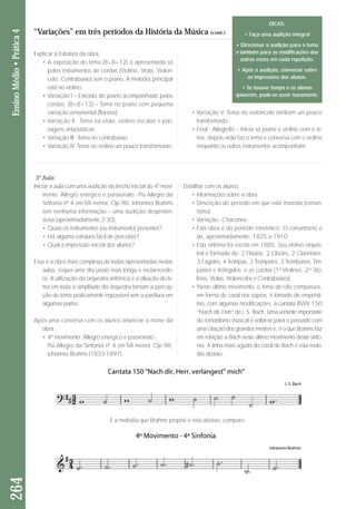 “Variações” em três períodos da História da Música (cont.) 
3ª Aula: 
Iniciar a aula com uma audição do trecho inicial do 4º movi-mento: 
Allegro enérgico e passionato - Più Allegro da 
Sinfonia nº 4 em Mi menor, Op.98, Johannes Brahms 
sem nenhuma informação – uma audição des pre ten - 
siosa (aproximadamente 2’30). 
• Quais os instrumentos (ou instrumento) presentes? 
• Há alguma estrutura fácil de perceber? 
• Qual a impressão inicial dos alunos? 
Essa é a obra mais complexa de todas apresentadas nestas 
aulas, requer uma discussão mais longa e esclarecedo-ra. 
A utilização da orquestra sinfônica e a diluição do te - 
ma em toda a amplitude da orquestra tornam a percep - 
ção do tema praticamente impossível sem a partitura em 
algumas partes. 
Após uma conversa com os alunos anunciar o nome da 
obra.: 
• 4º movimento: Allegro enérgico e passionato - 
Più Allegro da Sinfonia nº 4 em Mi menor, Op.98, 
Johannes Brahms (1833-1897). 
Detalhar com os alunos: 
• Informações sobre a obra. 
• Descrição do período em que está inserida (roman-tismo). 
• Variação - Chaconne. 
• Esta obra é do período romântico. O romantismo é 
de, aproximadamente, 1825 a 1910. 
• Esta sinfonia foi escrita em 1885. Seu efetivo orques-tral 
é formado de: 2 Flautas, 2 Oboés, 2 Clarinetes, 
3 Fagotes, 4 Trompas, 2 Trompetes, 3 Trombones, Tím - 
pa nos e triângulos; e as cordas (1os Violinos, 2os V io - 
linos, Violas, Violoncelos e Contrabaixos). 
• Nes te último movimento, o tema de oito compassos, 
em forma de coral nos sopros, é tomado de emprésti-mo, 
com algumas modificações, à cantata BWV 150 
“Nach dir, Herr” de J. S. Bach. Uma vertente im por tan te 
do romantismo musical é voltar-se para o pas sado com 
uma citação dos grandes mestres e, é o que Brahms faz 
em relação a Bach neste último movimento des ta sinfo-nia. 
A linha mais aguda do co ral de Bach é esta melo-dia 
abaixo: 
264 Ensino Médio • Prática 4 
• Variação V -Tema no violoncelo também um pouco 
transformado. 
• Final - Allegretto – Inicia só piano e violino com o te - 
ma, depois viola faz o tema e conversa com o violino 
enquanto os outros instrumentos acompanham. 
Explicar a Estrutura da obra: 
• A exposição do tema (8+8+12) é apresentada só 
pelos instrumentos de cordas (Violino, Viola, Vio lon - 
celo, Contrabaixo) sem o piano. A melodia principal 
está no violino; 
• Variação I – Entrada do piano acompanhado pelas 
cordas. (8+8+13) – Tema no piano com pequena 
variação ornamental (floreios); 
• Variação II - Tema na viola, violino escalas e pas-sagens 
virtuosísticas; 
• Variação III - Tema no contrabaixo; 
• Variação IV -Tema no violino um pouco transformado; 
E a melodia que Brahms propõe é esta abaixo, compare. 
DICAS: 
• Faça uma audição integral 
• Direcionar a audição para o tema 
e também para as modificações das 
outras vozes em cada repetição. 
• Após a audição, conversar sobre 
as impressões dos alunos. 
• Se houver tempo e os alunos 
quiserem, pode-se ouvir novamente. 
 