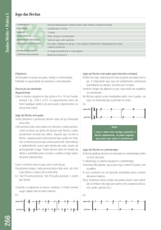 Objetivos: 
Desenvolver a noção de pulso, tempo e contra tempo. 
Estimular a capacidade de atenção e concentração. 
Descrição da atividade: 
Aquecimento 
Usar a mesma sequência das prática 9 e 10 do Fun da - 
mental 1 (p. 236 e 237). O aquecimento antes de 
fazer qualquer prática de percussão corporal deve se 
tornar uma rotina. 
Jogo da flecha sem pulso 
Todos (inclusive o professor) devem estar em pé formando 
uma roda. 
Uma pessoa bate uma palma em direção a outra pessoa, 
como se fosse um gesto de lançar uma flecha, cuida-dosamente 
mirada aos olhos. Aquele que recebe a 
flecha, repassa para outra pessoa (que pode ser inclu-sive 
a mesma pessoa que enviou para ele). Esta relança 
a “palma-flecha” para outra dentro da roda. Assim vai 
pros seguindo o jogo. Todos devem estar em estado de 
aler ta e prontidão para receber a palma e logo repas-sar 
para outra pessoa. 
Fazer a mesma coisa só que com o som do pé. 
Na próxima etapa, cada pessoa lança dois sons, um com 
o pé (Tum) e o outro com a mão (Pá). 
Ex: Tum Pá (uma pessoa), Tum Pá (outra pessoa), e assim 
por diante. 
Quando a sequência se tornar contínua, é muito comum 
surgir células rímicas mais estáveis. 
Ex: 
Jogo da Flecha com pulso (percebendo o tempo) 
Ainda em roda, todos devem marcar juntos um pulso com o 
pé. É importante que seja um andamento confortável 
(se melhante ao andar), em torno de 47 bpm. 
Lembrar sempre de alternar os pés, buscando um equilíbrio 
no movimento. 
As flechas agora serão mandadas junto com o pulso, ou 
seja, no momento que o pé bate no chão. 
Ex: 
266 Ensino Médio • Prática 5 
Jogo das flechas 
COLABORADOR 
FAIXA ETÁRIA 
DURAÇÃO 
CARACTERÍSTICAS 
ORGANIZAÇÃO DO ESPAÇO 
ORGANIZAÇÃO DOS ALUNOS 
RECURSOS NECESSÁRIOS 
CONTEÚDO RELACIONADO 
Núcleo Barbatuques® (André Hosoi, João Simão e Maurício Maas) 
A partir dos 14 anos 
3 aulas 
Pulso, tempo e contratempo. 
Sala de aula, sem cadeiras. 
Em roda, sentados ou de pé. Com roupas confortáveis e despojados de anéis, 
colares ou brincos. 
O corpo do professor e o dos alunos 
Roda de conversa 4 
DICA: 
• Caso o aluno não consiga responder à 
flecha rapidamente, no pulso seguinte, 
peça para que espere o próximo pé. 
Jogo da Flecha no contratempo 
A flecha (palma) deverá ser lançada no contratempo (entre 
os sons dos pés). 
É natural que os alunos busquem o contratempo. 
Havendo dificuldade, peça para que cantem Pá junto com 
a palma. 
A voz constuma ser um grande auxiliador para resolver 
desavios motores. 
Dica: Podemos variar os tipos de palma assim como substi-tuir 
os timbres do jogo por outros sons corporais (boca, 
voz, peito, pernas etc.). 
Ex: 
 