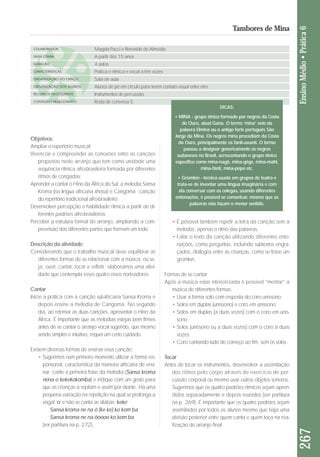 267 Ensino Médio • Prática 6 
Tambores de Mina 
Objetivos: 
Ampliar o repertório musical; 
Vivenciar e compreender as conexões entre as canções 
pro postas neste arranjo que tem como unidade uma 
sequência rítmica afro-brasileira formada por diferentes 
ritmos de congadas; 
Aprender a cantar o Hino da África do Sul, a melodia Sansa 
Kroma (na língua africana xhosa) e Cangoma - canção 
do repertório tradicional afro-brasileiro; 
Desenvolver percepção e habilidade rítmica a partir de di - 
fe rentes padrões afro-brasileiros; 
Perceber a estrutura formal do arranjo, ampliando a com-preensão 
das diferentes partes que formam um todo. 
Descrição da atividade: 
Considerando que o trabalho musical deve equilibrar as 
diferentes formas de se relacionar com a música, ou se - 
ja, ouvir, cantar, tocar e refletir; elaboramos uma ativi-dade 
que contempla esses quatro eixos norteadores. 
Cantar 
Inicie a prática com a canção sul-africana Sansa Kroma e 
depois ensine a melodia de Cangoma. No segundo 
dia, ao retomar as duas canções, apresentar o Hino da 
África. É importante que as melodias estejas bem firmes 
antes de se cantar o arranjo vocal sugerido, que mesmo 
sendo simples e intuitivo, requer um certo cuidado. 
Existem diversas formas de ensinar essa canção: 
• Sugerimos num primeiro momento utilizar a forma res - 
ponsorial, característica da maneira africana de ensi-nar: 
cante a primeira frase da melodia (Sansa kroma 
nena o kekekokomba) e indique com um gesto para 
que as crianças a repitam e assim por diante. Há uma 
pequena variação na repetição na qual se prolonga a 
vogal ‘o’ e não se canta as sílabas ‘keke’ 
Sansa kroma ne na ô (ke ke) ko kom ba 
Sansa kroma ne na ôoooo ko kom ba 
(ver partitura na p. 272). 
• É possível também repetir a letra da canção sem a 
me lodia, apenas o ritmo das palavras. 
• Falar o texto da canção utilizando diferentes ento - 
nações, como perguntas, incluindo subtextos en gra - 
çados, diálogos entre as crianças, como se fosse um 
gromlon. 
Formas de se cantar 
Após a música estar interiorizada é possível “montar” a 
música de diferentes formas: 
• Usar a forma solo com resposta do coro uníssono; 
• Solos em duplas (uníssono) e coro em uníssono; 
• Solos em duplas (a duas vozes) com o coro em unís-sono; 
• Solos (uníssono ou a duas vozes) com o coro a duas 
vozes; 
• Coro cantando tudo do começo ao fim, sem os solos. 
Tocar 
Antes de tocar os instrumentos, desenvolver a assimilação 
dos ritmos pelo corpo através de exercício de per-cussão 
corporal ou mesmo usar outros objetos sonoros. 
Sugeri mos que os quatro padrões rítmicos sejam apren-didos 
se paradamente e depois reunidos (ver partitura 
na p. 269). É importante que os qua tro padrões sejam 
assimilados por todos os alu nos mesmo que haja uma 
divisão posterior entre quem can ta e quem toca na rea - 
lização do arranjo final. 
COLABORADOR 
FAIXA ETÁRIA 
DURAÇÃO 
CARACTERÍSTICAS 
ORGANIZAÇÃO DO ESPAÇO 
ORGANIZAÇÃO DOS ALUNOS 
RECURSOS NECESSÁRIOS 
CONTEÚDO RELACIONADO 
Magda Pucci e Berenide de Almeida 
A partir dos 15 anos 
4 aulas 
Prática e rítmica e vocal a três vozes 
Sala de aula 
Alunos de pé em círculo para terem contato visual entre eles. 
Instrumentos de percussão 
Roda de conversa 5 
DICAS: 
• MINA - grupo étnico formado por negros da Costa 
do Ouro, atual Gana. O termo ‘mina’ veio da 
palavra Elmina ou o antigo forte português São 
Jorge da Mina. Os negros mina procediam da Costa 
do Ouro, principalmente os fanti-axanti. O termo 
passou a designar genericamente os negros 
sudaneses no Brasil, acrescentando o grupo étnico 
específico como mina-nagô, mina-gêge, mina-mahi, 
mina-fânti, mina-popo etc. 
• Gromlon - técnica usada em grupos de teatro e 
trata-se de inventar uma língua imaginária e com 
ela conversar com os colegas, usando diferentes 
entonações, é possível se comunicar, mesmo que as 
palavras não façam o menor sentido. 
 