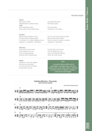 269 Ensino Médio • Prática 6 
(xhosa) 
Nkosi sikelel’ iAfrika God [Lord] bless Africa 
Maluphakanyisw’ uphondo lwayo, Raise high its glory 
(Zulu) 
Yizwa imithandazo yethu, Hear our prayers 
Nkosi sikelela, thina lusapho lwayo. God bless us, her children 
(Sesotho) 
Morena boloka setjhaba sa heso, God, we ask You to protect our nation 
O fedise dintwa le matshwenyeho, Intervene and end all conflicts 
O se boloke, O se boloke setjhaba sa heso, Protect us, protect our nation, our nation, 
Setjhaba sa, South Afrika - South Afrika. South Africa - South Africa 
(Africâner) 
Uit die blou van onse hemel, From the blue of our heavens, 
Uit die diepte van ons see, From the depth of our seas, 
Oor ons ewige gebergtes, Over our everlasting mountains, 
Waar die kranse antwoord gee, Where the crags resound, 
(Inglês) 
Sounds the call to come together, 
And united we shall stand, 
Let us live and strive for freedom 
In South Africa our land. 
Letras das canções 
DICA: 
• A versão do Hino da ÁFrica do Sul 
apresentada é na língua xhosa, mas como 
existem outras versões (zulu, sesotho e africaner), 
o professor pode até estimular a pesquisa e 
cantar nessas outras línguas. 
 
