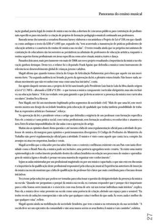 tação gradual, porém legal, do ensino de música nas escolas, a abertura de concursos públicos para contratação de profissio - 
nais específicos para esta tarefa e a criação de projetos de formação pedagógico-musical continuado aos professores. 
Baseada nesse documento, a senadora Roseana Sarney elaborou e encaminhou o Projeto de Lei nº 330, em que classifi-ca 
como ambíguo o texto da LDB nº 5.692 que, segundo ela, “tem acarretado a manutenção de práticas polivalentes de 
educação artística e a ausência do ensino de música nas escolas”. O texto ressalta ainda que os próprios mecanismos de 
contratação de educadores são incoerentes ao persistirem na admissão de professores de educação artística, enquanto o 
ensino superior forma profissionais em áreas específicas como artes visuais, música, teatro e dança. 
Passados dois anos, mais precisamente em maio de 2008, um novo projeto ressaltando a importância da música na edu-cação 
ganhou destaque. Desta vez, o relator foi o deputado Frank Aguiar, que defendia a música como instrumento de 
relevância no desenvolvimento global de crianças, jovens e adultos. 
Magali afirma que, quando tomou ciência do Grupo de Articulação Parlamentar, percebeu que aquele era um movi-mento 
forte. “Na segunda audiência no Senado, já perto da aprovação da lei, o plenário estava lotado. Não houve nada, ne - 
nhum movimento que não reconhecesse essa como uma boa iniciativa”, conta. 
Em agosto daquele mesmo ano, o projeto de lei foi sancionado pelo Presidente Luiz Inácio Lula da Silva, dando origem 
à Lei nº 11.769 b – alterando a LDB nº 9.394 – e que tornou a música componente curricular obrigatório, mas não exclusi-vo, 
na educação básica. “A lei, na verdade, vem para garantir o que já devia acontecer: a presença da música nos currículos 
escolares”, lembra Teca Alencar. 
Para Magali, este foi um movimento legitimado pelos segmentos da sociedade civil. “Mais do que uma lei, este movi-mento 
mostra um desejo da sociedade brasileira pela educação de qualidade que tenha também possibilidade de traba - 
lhar as expressões artísticas e humanas”, reforça. 
Na aprovação da lei, o presidente vetou o artigo que defendia a exigência de um professor com formação específica. 
Para ele, a música é uma prática social, com vários profissionais, sem formação acadêmica, reconhecidos e atuantes na 
área. Estes ficariam impossibilitados de dar aulas com a aprovação do artigo. 
Muitas são as opiniões diante desta questão e, até mesmo a falta de uma regulamentação oficial para a atividade do pro-fessor 
de música, dá margens para opiniões e posicionamentos divergentes. O Código de Profissões do Ministério do 
Trabalho não prevê regulamentação oficial para a atividade. O músico é visto como aquele que canta, toca, compõe, faz 
arranjos ou atua em orquestras, bandas e corais. 
Magali acredita que o educador precisa saber lidar com o contexto conflituoso existente em um País com tanta diver-sidade 
como o Brasil. Para ela, a música pode ser, inclusive, uma potência agregadora neste cenário. “Já existe uma matriz 
epistemológica de conhecimento produzido dentro da cultura brasileira em relação aos processos de ensino e aprendiza-gem 
de música. Agora o desafio é pensar em uma maneira de organizar este conhecimento”. 
Sejam as aulas ministradas por um profissional magistrado ou por um músico capacitado, o que não está em discussão 
é a importância da qualificação deste profissional responsável pela educação musical. Experiências anteriores de inserção 
da música na escola mostram que a falta de qualificação do professor foi o fator que mais contribuiu para o fracasso dessas 
iniciativas. 
Teca teme pelas soluções que podem ser tomadas para solucionar a questão da obrigatoriedade da presença da música 
na escola. “Quando me perguntam o porquê da música na escola, eu costumo responder que é porque ela é importante 
para a vida. Somos seres musicais e o exercício com essa forma de arte vai nos tornar indivíduos mais inteiros”, explica. 
Para ela, a música deve estar presente na escola como uma potência de criação, abrindo um espaço para o sensível. “Eu 
tenho receio de soluções emergenciais e não acho que qualquer coisa é melhor do que nada. Às vezes, nada é melhor do 
que qualquer coisa”, reflete. 
Magali aposta ainda na mobilização da sociedade brasileira, que tem a música na estruturação da sua sociedade. “A 
escola deve ser um epicentro da comunidade e não seus muros serem os seus limites. A música é um caminho”, enfatiza. 
27 
Panorama do ensino musical 
 