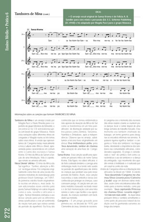 272 Ensino Médio • Prática 6 
Tambores de Mina (cont.) 
Tambores de Mina é um arranjo criado por 
Magda Pucci e Flavio Pimenta para o re - 
per tório do grupo Meninos do Morumbi, e 
encontra-se no CD astrolabiotucupi - 
ra.com.bra sil do gru po Mawaca. Flavio 
criou variações sobre diferentes ritmos de 
congadas e Magda reuniu os três temas 
sobre esses ritmos. A versão que apresen-tamos 
de Cangoma traduz musicalmente 
a troca cultural entre África e Brasil, apre-sentada 
pelas características em comum 
entre o canto dos escravos e Sansa 
Kroma. O Hino da África do Sul tem a fun - 
ção de uma introdução, feita à capella, 
que remete ao universo africano. 
Nkosi Sikelel ‘iAfrika - O Hino da África do 
Sul significa “Senhor, abençõe a Áfri - 
ca” na língua xhosa. Foi composta origi - 
nalmente como hino de uma escola mis-sionária 
metodista de Joanesburgo pelo 
professor Enoch Sontonga, em 1897. 
As primeiras estrofes foram origi nal men - 
te escritas em xhosa e, mais tar de, fo - 
ram adicionadas novas estrofes pelo 
poeta Samuel Mqhayi em outras línguas 
como o zulu, sesotho e africaner e 
inglês. Nelson Mandela estimulou o uso 
dessa can ção para unir as diferentes 
etnias sul-afri canas e criar um sentimento 
de nação num país que estava saindo 
do período do apartheid. Ela ficou tão 
conhecida que se tornou emblemática 
não apenas da situação da África do Sul 
como se transformou em um hino pan-africano 
de liber ta ção adotado por ou - 
tros paí ses como Zâm bia, Tanzânia, 
Namíbia e Zimbabwe, após a indepen - 
dência. Obser ve que no arranjo, substi-tuímos 
a ter ceira frase originalmente em 
xhosa Yiva imithandazo yethu pela 
Tava durumindo, tambor de chamou 
uma variação de uma frase de Can go - 
ma. 
Sansa Kroma - Essa canção sul-africana apre - 
senta um pássaro mítico de nome Sansa 
Kroma. Esta figura, na cultura africana, é 
de forte conteúdo lendário e carrega uma 
simbologia muito rica tendo sido usada 
no período do apartheid para dar ânimo 
às crianças que perdiam seus pais nesse 
período da história. Assim, essa canção 
reacendeu o lado simbólico dessa ave 
conhecida por proteger as crianças, caso 
corressem perigo. A canção tem um con-torno 
melódico baseado na tríade maior 
e é de fácil memorização com uma letra 
sonora e curta o que facilita o seu apren-dizado. 
As crianças assimilam com facili-dade 
sua melodia. 
Cangoma – É um jongo gravado pela 
primeira vez, na década de 1970, por 
Clementina de Jesus, bisneta de escravos. 
A cangoma era o momento dos escravos 
das etnias iorubá e banto se reunirem pa - 
ra dançar, tocar e cantar depois de uma 
longa semana de trabalho forçado. Esse 
momento era também chamado de 
batuque, um termo genérico para desig-nar 
os encontros informais nos terreiros. A 
palavra ngoma significa ‘tambor’ e can-goma 
a ‘festa dos tambores’ na língua 
bantu, denotando a importância dos tam-bores 
nas comunidades africanas, consi - 
de rados sagrados. O jongo é conside - 
rado o “avô” do samba e tem como ca - 
racterísticas o uso de tambores e a dan ça 
da umbigada, cujo movimento dos qua - 
dris remete à fertilidade e é realizado por 
um casal no centro da roda. 
A letra de Cangoma refere-se à libertação dos 
africanos no Brasil em 1888. A estrofe 
‘Tava durumindo/Cangoma me cha - 
mou/Disse:Levanta povo/Cativeiro 
j´acabô’ surge em diversas outras melo-dias, 
assim como encontramos letras dife - 
rentes para a mesma melodia, como por 
exemplo: ‘Tava capinando/Princesa 
me chamou/Disse: Levanta nêgo!/ 
‘Cê’não tem mais sinhô’. As duas letras 
possuem ritmos e sentidos semelhantes e 
como parte do processo natural da tra - 
dição oral foi ganhando variantes ao 
longo dos tempos. 
Informações sobre as canções que formam TAMBORES DE MINA 
DICA: 
• O arranjo vocal original de Sansa Kroma é de Felicia A. B. 
Sandler para coro mixto e percussão (Ed. E.C. Schirmer Publishing 
(EC.4948) e foi adaptado por Magda Pucci para o grupo Mawaca. 
 