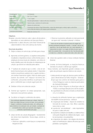 Objetivos: 
Resgatar conceitos históricos sobre cultura afro-brasileira 
aprendidos em anos anteriores da Educação Básica; 
Compreender a cultura africana como fonte manancial da 
cultura brasileira e não como adereço da mesma. 
Descrição da prática: 
1. Dispor os alunos em semi-círculo, de frente para a lousa. 
2. Apresentar, de forma genérica, os objetivos desta prá ti ca 
ressaltando a importância desses conhecimentos para a 
am pliação da nossa noção de cidadania, sem entrar em 
muitos detalhes para não dar pistas de interpretação da 
canção, que deverá ser realizada pelos alunos. 
3. 1ª audição da canção (o que se sente) – criar um am - 
bien te favorável para uma audição atenta. É importante 
realizar essa primeira audição sem o suporte da letra e 
sem nenhum material de registro. Pedir aos alunos para 
ouvirem, tão somente, sem “empacar” nos termos des - 
conhecidos, procurando identificar as principais ima - 
gens e sentimentos que a canção sugere para eles. 
4. Distribuir a ficha com a letra da canção. 
5. Solicitar que registrem, no campo apropriado, suas 
impressões nessa primeira audição. 
6. Socializar as imagens e sentimentos dos alunos. 
7. Leitura da letra da canção (linguagem) – levantamento 
das ideias mais importantes. Nessa etapa, oriente os 
alunos para: 
• Observar o glossário e assim buscar a compreensão 
integral do texto; 
273 Ensino Médio • Prática 7 
Yaya Massemba 1 
COLABORADOR 
FAIXA ETÁRIA 
DURAÇÃO 
CARACTERÍSTICAS 
ORGANIZAÇÃO DO ESPAÇO 
ORGANIZAÇÃO DOS ALUNOS 
RECURSOS NECESSÁRIOS 
CONTEÚDO RELACIONADO 
Zé Modesto 
De 13 a 17 anos 
1 ou 2 aulas 
Interdisciplinaridade. Culturas africana e brasileira. 
Sala de aula, carteiras em semicírculo. 
Alunos em semicírculo 
Gravação da música Yáyá Massemba, corpo dos alunos (pés e mãos), lápis e uma ficha 
com a letra da música com espaço para anotações. 
Roda de conversa 10 
• Observar os pronomes utilizados no texto para locali - 
zar quem está “narrando/contando” a história. 
Esta socialização dependerá do tempo que se dispõe. Poderá ser 
desde uma simples lista que se escreva na lousa, com as principais 
imagens e sentimentos reveladas pelos alunos, até a utilização de 
outras dinâmicas de socialização como, por exemplo, a produção de 
um desenho-síntese coletivo que represente essas imagens e 
sentimentos experimentados pelo grupo. 
Trata-se de uma narrativa em primeira pessoa do singular (eu) - 
narrador participante/protagonista. Portanto, o “narrador” trata da sua 
experiência e não de algo distante dele. Isso é muito importante na 
compreensão da canção: é um resgate da história do povo negro a 
partir do seu próprio olhar , do seu ponto de vista. Essa discussão pode 
ser muito rica e, certamente, os alunos terão muito a dizer sobre isso! 
8. Leitura das questões sobre a nossa condição humana 
(história). 
9. Levantar, de forma dialogada, as situações históricas 
narradas na canção e solicitar que registrem. 
Nesse momento, será importante garantir o debate e o re - 
gis tro dos principais aspectos históricos da canção: 
• deslocamento de negros de diversas partes da África 
para o Brasil através do Tráfico Negreiro – destacar: 
lucro que esse comércio de humanos gerou para a 
Coroa Portuguesa e para as empresas particulares 
da chamada Metrópole; 
início do Tráfico Negreiro no Brasil (por volta de 
1550) e a sua longa duração (cerca de três séculos); 
a quantidade de africanos enviados ao Brasil (entre 
3,5 e 5,5 milhões). 
• a situação de sofrimento humano que a exploração 
do trabalho escravo provocou – destacar: 
a separação das famílias – depois de vendidos no 
mercado de escravos, pai, mãe, filhos e parentes 
nunca mais se viam; 
a perda da “ancestralidade” – valor importantíssi-mo 
para a cultura africana; 
as péssimas condições de trabalho e a violência fí si ca 
como parte integrante do cotidiano dos negros – açoi - 
tes nas fazendas e nos pelourinhos; 
a imposição da cultura e da religião dos brancos 
sobre as manifestações culturais africanas que eram 
proibidas e perseguidas. 
 