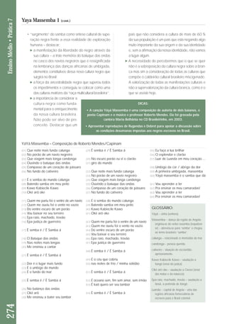 • “surgimento” do samba como síntese cultural de su pe - 
ra ção negra frente a essa realidade de exploração 
hu mana – destacar: 
a manifestação da liberdade do negro através da 
sua cultura – a triste memória do batuque das ondas 
no casco dos navios negreiros que é ressignificada 
na lembrança das danças africanas de umbigada, 
elemen tos constitutivos dessa nova cultura negra que 
surgirá no Brasil; 
a força da ancestralidade negra que superou todos 
os impedimentos e conseguiu se colocar como uma 
das culturas matrizes da “raça multicultural brasi leira”; 
a importância de considerar a 
cultura negra como funda - 
men tal para o enriquecimento 
da nossa cultura brasileira. 
Não pode ser alvo de pre - 
con ceito. Destacar que um 
pais que não considera a cultura de mais de 60 % 
da sua população é um país que está negando algo 
muito importante da sua origem e da sua identidade 
e, sem a afirmação da nossa identidade, não vamos 
a lugar algum. 
A necessidade de percebermos que o que se quer 
não é a sobreposição da cultura negra sobre a bran-ca 
mas sim a consideração de todas as culturas que 
compõe o caldeirão cultural brasileiro miscigenado. 
A valorização de todas as manifestações culturais e 
não a supervalorização da cultura branca, como é o 
que se assiste hoje. 
274 Ensino Médio • Prática 7 
Yaya Massemba 1 (cont.) 
(01) Que noite mais funda calunga 
(02) No porão de um navio negreiro 
(03) Que viagem mais longa candonga 
(04) Ouvindo o batuque das ondas 
(05) Compasso de um coração de pássaro 
(06) No fundo do cativeiro 
(07) É o semba do mundo calunga 
(08) Batendo samba em meu peito 
(09) Kawo Kabiecile Kawo 
(10) Okê arô oke 
(11) Quem me pariu foi o ventre de um navio 
(12) Quem me ouviu foi o vento no vazio 
(13) Do ventre escuro de um porão 
(14) Vou baixar no seu terreiro 
(15) Epa raio, machado, trovão 
(16) Epa justiça de guerreiro 
(17) Ê semba ê / Ê Samba á 
(18) O Batuque das ondas 
(19) Nas noites mais longas 
(20) Me ensinou a cantar 
(21) Ê semba ê / Ê Samba á 
(22) Dor é o lugar mais fundo 
(23) É o umbigo do mundo 
(24) É o fundo do mar 
(25) Ê semba ê / Ê Samba á 
(26) No balanço das ondas 
(27) Okê arô 
(28) Me ensinou a bater seu tambor 
(29) Ê semba ê / Ê Samba á 
(30) No escuro porão eu vi o clarão 
(31) giro do mundo 
(32) Que noite mais funda calunga 
(33) No porão de um navio negreiro 
(34) Que viagem mais longa candonga 
(35) Ouvindo o batuque das ondas 
(36) Compasso de um coração de pássaro 
(37) No fundo do cativeiro 
(38) É o semba do mundo calunga 
(39) Batendo samba em meu peito 
(40) Kawo Kabiecile Kawo 
(41) Okê arô oke 
(42) Quem me pariu foi o ventre de um navio 
(43) Quem me ouviu foi o vento no vazio 
(44) Do ventre escuro de um porão 
(45) Vou baixar o seu terreiro 
(46) Epa raio, machado, trovão 
(47) Epa justiça de guerreiro 
(48) Ê semba ê / Ê Samba á 
(49) É o céu que cobriu 
(50) nas noites de frio / minha solidão 
(51) Ê semba ê / Ê Samba á 
(52) É oceano sem, fim sem amor, sem irmão 
(53) Ê kaô quero ser seu tambor 
(54) Ê semba ê / Ê Samba á 
(55) Eu faço a lua brilhar 
(56) O esplendor e clarão 
(57) Luar de Luanda em meu coração ... 
(58) Umbigo da cor / abrigo da dor 
(59) A primeira umbigada, massemba 
(60) Yáyá massemba é o samba que dá 
(61) Vou aprender a ler 
(62) Pra ensinar os meu camaradas! 
(63) Vou aprender a ler 
(64) Pra ensinar os meu camaradas! 
GLOSSÁRIO: 
Yáyá – sinhá (senhora). 
Massemba – dança da região de Angola; 
originou-se do verbo russemba (requebrar-se) 
– abreviou-se para “semba” e chegou 
ao termo brasileiro “samba”. 
calunga – relacionado à imensidão do mar. 
candonga – pessoa querida. 
cativeiro – situação de escravidão, 
aprisionamento. 
Kawo Kabiecile Kawo – saudação a 
Xangô (orixá da justiça). 
Okê arô oke – saudação a Oxossi (orixá 
das matas e da natureza). 
Epa raio, machado, trovão – saudação a 
Iansã, a preferida de Xangô. 
Luanda – capital de Angola – uma das 
regiões africanas fornecedoras de 
escravos para o Brasil colonial. 
YáYá Massemba – Composição de Roberto Mendes/Capinam 
DICAS: 
• A canção Yáyá Massemba é uma composição de autoria de dois baianos, o 
poeta Capinam e o músico e professor Roberto Mendes. Ela foi gravada pela 
cantora Maria Bethânia no CD Brasileirinho, em 2003. 
• Apresentar reproduções de Rugendas e Debret para apoiar a discussão sobre 
as condições desumanas impostas aos negros escravos no Brasil. 
 