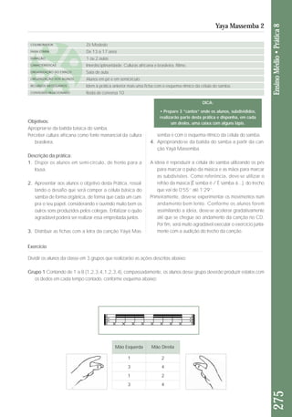 Objetivos: 
Apropriar-se da batida básica do samba. 
Perceber cultura africana como fonte manancial da cultura 
brasileira. 
Descrição da prática: 
1. Dispor os alunos em semi-círculo, de frente para a 
lousa. 
2. Apresentar aos alunos o objetivo desta Prática, res sal - 
tan do o desafio que será compor a célula básica do 
samba de forma orgânica, de forma que cada um cum - 
pra o seu papel, considerando e ouvindo muito bem os 
outros sons produzidos pelos colegas. Enfatizar o quão 
agradável poderá ser realizar essa empreitada juntos. 
3. Distribuir as fichas com a letra da canção Yáyá Mas - 
sem ba e com o esquema rítmico da célula do samba. 
4. Apropriando-se da batida do samba a partir da can - 
ção Yáyá Massemba. 
A ideia é reproduzir a célula do samba utilizando os pés 
para marcar o pulso da música e as mãos para marcar 
as subdivisões. Como referência, deve-se utilizar o 
refrão da música (Ê semba ê / Ê samba á...), do trecho 
que vai de 0’55’’ até 1’29’’. 
Primeiramente, deve-se experimentar os movimentos num 
andamento bem lento. Conforme os alunos forem 
assimilando a ideia, deve-se acelerar gradativamente 
até que se chegue ao andamento da canção no CD. 
Por fim, será muito agradável executar o exercício junta-mente 
com a audição do trecho da canção. 
275 Ensino Médio • Prática 8 
Yaya Massemba 2 
COLABORADOR 
FAIXA ETÁRIA 
DURAÇÃO 
CARACTERÍSTICAS 
ORGANIZAÇÃO DO ESPAÇO 
ORGANIZAÇÃO DOS ALUNOS 
RECURSOS NECESSÁRIOS 
CONTEÚDO RELACIONADO 
Zé Modesto 
De 13 a 17 anos 
1 ou 2 aulas 
Interdisciplinaridade. Culturas africana e brasileira. Ritmo. 
Sala de aula 
Alunos em pé e em semicírculo 
Idem à prática anterior mais uma ficha com o esquema rítmico da célula do samba. 
Roda de conversa 10 
Exercício 
Dividir os alunos da classe em 3 grupos que realizarão as ações descritas abaixo: 
Grupo 1 Contando de 1 a 8 (1,2,3,4,1,2,3,4), compassadamente, os alunos desse grupo deverão produzir estalos com 
os dedos em cada tempo contado, conforme esquema abaixo: 
Mão Esquerda Mão Direita 
1 2 
3 4 
1 2 
3 4 
DICA: 
• Prepare 3 “cantos” onde os alunos, subdivididos, 
realizarão parte desta prática e disponha, em cada 
um desles, uma caixa com alguns lápis. 
 