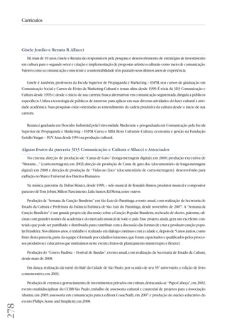 278 
Currículos 
Gisele Jordão e Renata R. Allucci 
Há mais de 10 anos, Gisele e Renata são responsáveis pela pesquisa e desenvolvimento de estratégias de investimento 
em cultura para o segundo setor e criação e implementação de propostas artístico-culturais como meio de comunicação. 
Valores como a comunicação consciente e a sustentabilidade têm pautado seus últimos anos de experiência. 
Gisele é, também, professora da Escola Superior de Propaganda e Marketing – ESPM, nos cursos de graduação em 
Comunicação Social e Cursos de Férias de Marketing Cultural e temas afins, desde 1999. É sócia da 3D3 Comunicação e 
Cultura desde 1993 e, desde o início de sua carreira, busca alternativas em comunicação segmentada, dirigida a públicos 
específicos. Utiliza a tecnologia de públicos de interesse para aplicar em suas diversas atividades: do fazer cultural à ativi-dade 
acadêmica. Suas pesquisas estão orientadas ao entendimento da cadeia produtiva da cultura desde o início de sua 
carreira. 
Renata é graduada em Desenho Industrial pela Universidade Mackenzie e pós-graduada em Comunicação pela Escola 
Superior de Propaganda e Marketing – ESPM. Cursa o MBA Bens Culturais: Cultura, economia e gestão na Fundação 
Getúlio Vargas – FGV. Atua desde 1994 na produção cultural. 
Alguns frutos da parceria 3D3 Comunicação e Cultura e Allucci e Associados 
No cinema, direção de produção de “Cama de Gato” (longa-metragem digital), em 2000; produção executiva de 
“Mutante...” (curta-metragem), em 2002; direção de produção de Cama de gato.doc (documentário de longa-metragem 
digital) em 2008 e direção de produção de “Vidas no Lixo” (documentário de curta-metragem) desenvolvido para 
exibição no Marco Universal dos Direitos Humanos. 
Na música, parceiras da Dubas Música, desde 1999, – selo musical de Ronaldo Bastos, produtor musical e compositor 
parceiro de Tom Jobim, Milton Nascimento, Lulu Santos, Ed Motta, entre outros. 
Produção da “Semana da Canção Brasileira” em São Luiz do Paraitinga, evento anual, com realização da Secretaria de 
Estado da Cultura e Prefeitura da Estância Turística de São Luiz do Paraitinga, desde novembro de 2007. A “Semana da 
Canção Brasileira” é um grande projeto de discussão sobre a Canção Popular Brasileira, recheado de shows, palestras, ofi - 
cinas com grandes nomes da academia e do mercado musical de todo o país. Esse projeto, ainda, gera um excelente con-teúdo 
que pode ser partilhado e distribuido para contribuir com a discussão das formas de criar e produzir canção popu-lar 
brasileira. Nos últimos anos, o trabalho é realizado em diálogo contínuo com a cidade e, depois de 5 anos juntos, como 
fruto desta parceria, parte da equipe é formada por cidadãos luizenses, que foram capacitados e qualificados pelos proces-sos 
produtivos e educativos que instituimos neste evento, frutos de planejamento ininterrupto e flexível. 
Produção do “Coreto Paulista – Festival de Bandas”, evento anual, com realização da Secretaria de Estado da Cultura, 
desde maio de 2008. 
Em dança, realização da turnê do Balé da Cidade de São Paulo, por ocasião de seu 35º aniversário, e edição de livro 
comemorativo, em 2003. 
Produção de eventos e gerenciamento de investimentos privados em cultura, destacando-se “Papo-Cabeça”, em 2002, 
evento multidisciplinar do CCBB São Paulo; trabalho de assessoria cultural e curatorial de projetos para a Associação 
Alumni, em 2005; assessoria em comunicação para a editora CosacNaify, em 2007 e produção do núcleo educativo do 
evento Philips, Sense and Simplicity, em 2008. 
 