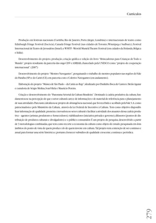 279 
Currículos 
Produção em festivais nacionais (Curitiba, Rio de Janeiro, Porto Alegre, Londrina) e internacionais de teatro como 
Edinburgh Fringe Festival (Escócia), Canada Fringe Festival (nas cidades de Toronto, Winnipeg e Sudbury), Festival 
Internacional de Teatro de Jerusalém (Israel), e WMTF - Wereld Musiek Theatre Festival (em cidades da Holanda, Bélgica 
e Itália). 
Desenvolvimento do projeto, produção, criação gráfica e edição do livro “Brincadeiras para Crianças de Todo o 
Mundo”, projeto resultante da parceria das ongs CISV e AMBAR, chancelado pela UNESCO como “projeto de cooperação 
internacional”. (2007) 
Desenvolvimento do projeto “Mestres Navegantes”, pesquisando o trabalho de mestres populares nas regiões do Vale 
do Paraíba (SP) e do Cariri (CE), em parceria com o Coletivo Navegantes (em andamento). 
Elaboração do projeto “Música de São Paulo – da Catira ao Rap”, idealizado por Paulinho Boca de Cantor e Betão Aguiar 
e curadoria de Sérgio Molina, Ivan Vilela e Maurício Pereira. 
Criação e desenvolvimento do “Panorama Setorial da Cultura Brasileira”. Destinado à cadeia produtiva da cultura, fun-damentou- 
se na percepção de que o setor cultural carece de informações e de material de referência para o planejamento 
de suas atividades. Para tanto, idealizou-se projeto de abrangência nacional, que foi recebido e acolhido pela Vale S.A. como 
patrocinadora e pelo Ministério da Cultura, através da Lei Federal de Incentivo à Cultura. Tem como objetivo disponibi-lizar 
informação de qualidade, pioneira e inovadora no setor cultural e facilitar a atividade dos atuantes dessa cadeia produ-tiva 
– agentes (artistas, produtores e fornecedores), viabilizadores (iniciativa privada e governo), difusores (pontos de dis-tribuição 
de produtos culturais e divulgadores) e o público consumidor. É um projeto de pesquisa, desenvolvido a partir 
de 3 metodologias combinadas, que tem como recorte a economia da cultura como objeto de estudo; pesquisada em dois 
âmbitos: do ponto de vista de quem produz e do de quem investe em cultura. Tal projeto tem a intenção de ser contínuo e 
anual para formar uma série histórica e, portanto, fornecer subsídios de qualidade crescente, contínua e periódica. 
 